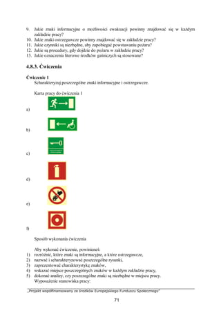 „Projekt współfinansowany ze środków Europejskiego Funduszu Społecznego”
71
9. Jakie znaki informacyjne o możliwości ewakuacji powinny znajdować się w każdym
zakładzie pracy?
10. Jakie znaki ostrzegawcze powinny znajdować się w zakładzie pracy?
11. Jakie czynniki są niezbędne, aby zapobiegać powstawaniu pożaru?
12. Jakie są procedury, gdy dojdzie do pożaru w zakładzie pracy?
13. Jakie oznaczenia literowe środków gaśniczych są stosowane?
4.8.3. Ćwiczenia
Ćwiczenie 1
Scharakteryzuj poszczególne znaki informacyjne i ostrzegawcze.
Karta pracy do ćwiczenia 1
a)
b)
c)
d)
e)
f)
Sposób wykonania ćwiczenia
Aby wykonać ćwiczenie, powinieneś:
1) rozróżnić, które znaki są informacyjne, a które ostrzegawcze,
2) nazwać i scharakteryzować poszczególne rysunki,
3) zaprezentować charakterystykę znaków,
4) wskazać miejsce poszczególnych znaków w każdym zakładzie pracy,
5) dokonać analizy, czy poszczególne znaki są niezbędne w miejscu pracy.
Wyposażenie stanowiska pracy:
 