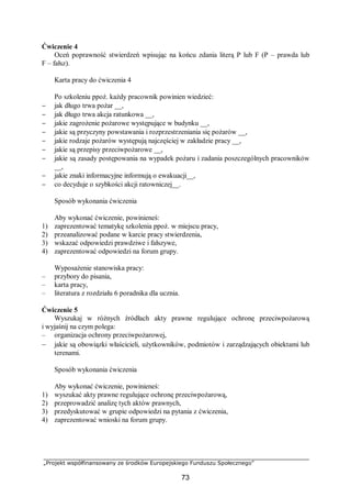 „Projekt współfinansowany ze środków Europejskiego Funduszu Społecznego”
73
Ćwiczenie 4
Oceń poprawność stwierdzeń wpisując na końcu zdania literą P lub F (P – prawda lub
F – fałsz).
Karta pracy do ćwiczenia 4
Po szkoleniu ppoż. każdy pracownik powinien wiedzieć:
− jak długo trwa pożar __,
− jak długo trwa akcja ratunkowa __,
− jakie zagrożenie pożarowe występujące w budynku __,
− jakie są przyczyny powstawania i rozprzestrzeniania się pożarów __,
− jakie rodzaje pożarów występują najczęściej w zakładzie pracy __,
− jakie są przepisy przeciwpożarowe __,
− jakie są zasady postępowania na wypadek pożaru i zadania poszczególnych pracowników
__,
− jakie znaki informacyjne informują o ewakuacji__,
− co decyduje o szybkości akcji ratowniczej__.
Sposób wykonania ćwiczenia
Aby wykonać ćwiczenie, powinieneś:
1) zaprezentować tematykę szkolenia ppoż. w miejscu pracy,
2) przeanalizować podane w karcie pracy stwierdzenia,
3) wskazać odpowiedzi prawdziwe i fałszywe,
4) zaprezentować odpowiedzi na forum grupy.
Wyposażenie stanowiska pracy:
– przybory do pisania,
– karta pracy,
– literatura z rozdziału 6 poradnika dla ucznia.
Ćwiczenie 5
Wyszukaj w różnych źródłach akty prawne regulujące ochronę przeciwpożarową
i wyjaśnij na czym polega:
– organizacja ochrony przeciwpożarowej,
– jakie są obowiązki właścicieli, użytkowników, podmiotów i zarządzających obiektami lub
terenami.
Sposób wykonania ćwiczenia
Aby wykonać ćwiczenie, powinieneś:
1) wyszukać akty prawne regulujące ochronę przeciwpożarową,
2) przeprowadzić analizę tych aktów prawnych,
3) przedyskutować w grupie odpowiedzi na pytania z ćwiczenia,
4) zaprezentować wnioski na forum grupy.
 
