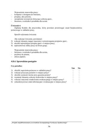 „Projekt współfinansowany ze środków Europejskiego Funduszu Społecznego”
74
Wyposażenie stanowiska pracy:
– komputer z dostępem do Internetu,
– przepisy, akty prawne,
– zarządzenia wewnętrzne dotyczące ochrony ppoż.,
– literatura z rozdziału 6 poradnika dla ucznia.
Ćwiczenie 6
Zaplanuj Kodeks dla pracownika, który powinien przestrzegać zasad bezpieczeństwa
pożarowego w zakładzie pracy.
Sposób wykonania ćwiczenia
Aby wykonać ćwiczenie, powinieneś:
2) wskazać elementy mające znaczenie w przestrzeganiu przepisów ppoż.,
3) określić najważniejsze przepisy ppoż. w miejscu pracy,
4) zaprezentować efekty pracy na forum grupy.
Wyposażenie stanowiska pracy:
– literatura z rozdziału 6 poradnika dla ucznia,
– przybory do pisania,
– arkusz papieru.
4.8.4. Sprawdzian postępów
Czy potrafisz:
Tak Nie
1) określić zagrożenia pożarowe w zakładzie pracy?  
2) wskazać przyczyny pożarów w miejscu pracy?  
3) określić czynności istotne przy gaszeniu pożaru?  
4) wymienić elementy ochrony środowiska w miejscu pracy?  
5) wskazać znaczenie oznakowania ewakuacyjnego w miejscu pracy?  
6) scharakteryzować znaki informacyjne i ewakuacyjne w miejscu pracy?  
 