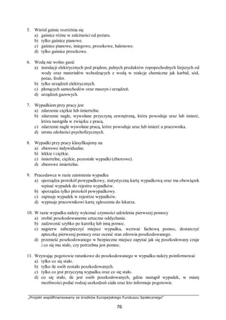 „Projekt współfinansowany ze środków Europejskiego Funduszu Społecznego”
76
5. Wśród gaśnic rozróżnia się
a) gaśnice różne w zależności od pożaru.
b) tylko gaśnice pianowe.
c) gaśnice pianowe, śniegowe, proszkowe, halonowe.
d) tylko gaśnice proszkowe.
6. Wodą nie wolno gasić
a) instalacji elektrycznych pod prądem, palnych produktów ropopochodnych lżejszych od
wody oraz materiałów wchodzących z wodą w reakcje chemiczne jak karbid, sód,
potas, fosfor.
b) tylko urządzeń elektrycznych.
c) płonących samochodów oraz maszyn i urządzeń.
d) urządzeń gazowych.
7. Wypadkiem przy pracy jest
a) zdarzenie ciężkie lub śmiertelne.
b) zdarzenie nagłe, wywołane przyczyną zewnętrzną, która powoduje uraz lub śmierć,
która nastąpiła w związku z pracą.
c) zdarzenie nagłe wywołane pracą, które powoduje uraz lub śmierć u pracownika.
d) utrata zdolności psychofizycznych.
8. Wypadki przy pracy klasyfikujemy na
a) zbiorowe indywidualne.
b) lekkie i ciężkie.
c) śmiertelne, ciężkie, pozostałe wypadki (zbiorowe).
d) zbiorowe śmiertelne.
9. Pracodawca w razie zaistnienia wypadku
a) sporządza protokół powypadkowy, statystyczną kartę wypadkową oraz ma obowiązek
wpisać wypadek do rejestru wypadków.
b) sporządza tylko protokół powypadkowy.
c) zapisuje wypadek w rejestrze wypadków.
d) wypisuje pracownikowi kartę zgłoszenia do lekarza.
10. W razie wypadku należy wykonać czynności udzielenia pierwszej pomocy
a) zrobić poszkodowanemu sztuczne oddychanie.
b) zadzwonić szybko po karetkę lub inną pomoc.
c) najpierw zabezpieczyć miejsce wypadku, wezwać fachową pomoc, dostarczyć
apteczkę pierwszej pomocy oraz ocenić stan zdrowia poszkodowanego.
d) przenieść poszkodowanego w bezpieczne miejsce zapytać jak się poszkodowany czuje
i co się mu stało, czy potrzebna jest pomoc.
11. Wzywając pogotowie ratunkowe do poszkodowanego w wypadku należy poinformować
a) tylko co się stało.
b) tylko ile osób zostało poszkodowanych.
c) tylko co jest przyczyną wypadku oraz co się stało.
d) co się stało, ile jest osób poszkodowanych, gdzie nastąpił wypadek, w miarę
możliwości podać rodzaj uszkodzeń ciała oraz kto informuje pogotowie.
 