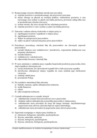 „Projekt współfinansowany ze środków Europejskiego Funduszu Społecznego”
77
12. Rozpoczynając sztuczne oddychanie metodą usta-usta należy
a) wdychać powietrze w poszkodowanego, aby przywrócić rytm tętna.
b) ułożyć chorego na plecach na twardym podłożu, wdmuchiwać powietrze w usta
ratowanego oraz uciskać co jakich czas klatkę piersiową, powtarzać zabieg kilka razy
aż poszkodowany odzyska rytm serca.
c) uciskać mostek, aby serce zaczęło bić bez wdychania powietrza.
d) wdychać powietrze w usta i uciskać co jakiś czas klatkę piersiową.
13. Znaczenie i zadania ochrony środowiska w miejscu pracy to
a) zapobieganie awariom i wypadkom w miejscu pracy.
b) zapobieganie pożarom.
c) Wpływ na samopoczucie pracowników.
d) wpływ na jakość wykonywanej pracy przez pracowników.
14. Pracodawca prowadzący szkolenia bhp dla pracowników ma obowiązek zapewnić
pracownikom
a) warunki lokalowe oraz wykładowców i instruktorów, wyposażenie dydaktyczne oraz
programy szkoleniowe.
b) warunki lokalowe.
c) wykładowców i szkoleniowców.
d) odpowiednie broszury i materiały bhp.
15. W razie zaistnienia w zakładzie pracy wypadku bezpośredni przełożony pracownika, który
uległ wypadkowi obowiązany jest
a) zacząć dochodzenie, kto spowodował wypadek lub co było przyczyną wypadku.
b) niezwłocznie zabezpieczyć miejsce wypadku do czasu ustalenia jego okoliczności
i przyczyn.
c) zamknąć zakład pracy.
d) powiadomić Policję.
16. Do czynników materialnych bhp zaliczamy
a) budynki, maszyny, ogólne zabezpieczenie techniczne.
b) środki finansowe.
c) odzież.
d) tylko urządzenia techniczne.
17. Czynniki niebezpieczne to czynniki, których
a) oddziaływanie czasami może powodować uraz u pracownika.
b) działanie wpływa niebezpiecznie na psychikę pracownika w miejscu pracy.
c) oddziaływanie może prowadzić do urazu lub innego istotnego natychmiastowego
pogorszenia stanu zdrowia człowieka bądź do zejścia śmiertelnego.
d) oddziaływanie może prowadzić do pogorszenia stanu zdrowia pracownika.
18. Zagrożenia występujące w miejscu pracy dzielimy na
a) chemiczne, biologiczne, materialne, psychospołeczne.
b) fizyczne, materialne, społeczne.
c) fizyczne, biologiczne, psychologiczne.
d) fizyczne, chemiczne, biologiczne, psychospołeczne.
 