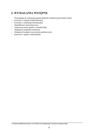 „Projekt współfinansowany ze środków Europejskiego Funduszu Społecznego”
6
2. WYMAGANIA WSTĘPNE
Przystępując do realizacji programu jednostki modułowej powinieneś umieć:
− korzystać z różnych źródeł informacji,
− korzystać z technologii informacyjnej,
− identyfikować stanowiska pracy,
− wykonywać prace zgodnie z zasadami bhp,
− obsługiwać urządzenia techniczne,
− obsługiwać komputer na poziomie podstawowym,
− pracować w grupie i indywidualnie.
 