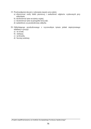 „Projekt współfinansowany ze środków Europejskiego Funduszu Społecznego”
78
19. Przed podjęciem decyzji o wykonaniu masażu serca należy
a) obserwować ruchy klatki piersiowej i nasłuchiwać odgłosów wydawanych przy
oddychaniu.
b) skontrolować tętno na tętnicy szyjnej.
c) skontrolować tętno na przegubie lewej ręki.
d) nasłuchiwać czy poszkodowany oddycha.
20. Oddychającego poszkodowanego z wyczuwalnym tętnem jednak nieprzytomnego
układamy w pozycji
a) na wznak.
b) siedzącej.
c) na brzuchu.
d) bocznej ustalonej.
 