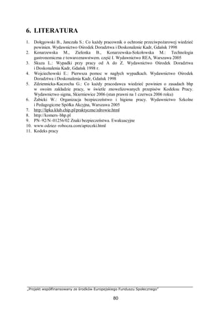 „Projekt współfinansowany ze środków Europejskiego Funduszu Społecznego”
80
6. LITERATURA
1. Dołęgowski B., Janczała S.: Co każdy pracownik o ochronie przeciwpożarowej wiedzieć
powinien. Wydawnictwo Ośrodek Doradztwa i Doskonalenie Kadr, Gdańsk 1998
2. Konarzewska M., Zielonka B., Konarzewska-Sokołowska M.: Technologia
gastronomiczna z towaroznawstwem. część I. Wydawnictwo REA, Warszawa 2005
3. Skuza L.: Wypadki przy pracy od A do Z. Wydawnictwo Ośrodek Doradztwa
i Doskonalenia Kadr, Gdańsk 1998 r.
4. Wojciechowski E.: Pierwsza pomoc w nagłych wypadkach. Wydawnictwo Ośrodek
Doradztwa i Doskonalenia Kadr, Gdańsk 1998
5. Zdziennicka-Kaczocha G.: Co każdy pracodawca wiedzieć powinien o zasadach bhp
w swoim zakładzie pracy, w świetle znowelizowanych przepisów Kodeksu Pracy.
Wydawnictwo sigma, Skierniewice 2006 (stan prawni na 1 czerwca 2006 roku)
6. Żabicki W.: Organizacja bezpieczeństwo i higiena pracy. Wydawnictwo Szkolne
i Pedagogiczne Spółka Akcyjna, Warszawa 2005
7. http://lipka.klub.chip.pl/praktyczne/zdrowie.html
8. http://komers–bhp.pl
9. PN–92/N–01256/02 Znaki bezpieczeństwa. Ewakuacyjne
10. www.odziez–robocza.com/apteczki.html
11. Kodeks pracy
 