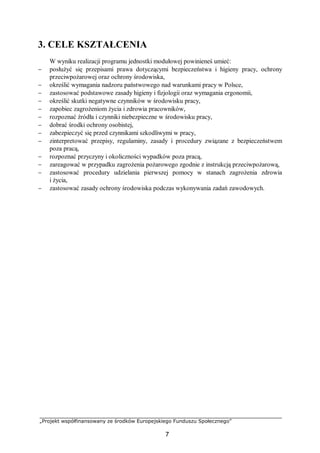 „Projekt współfinansowany ze środków Europejskiego Funduszu Społecznego”
7
3. CELE KSZTAŁCENIA
W wyniku realizacji programu jednostki modułowej powinieneś umieć:
− posłużyć się przepisami prawa dotyczącymi bezpieczeństwa i higieny pracy, ochrony
przeciwpożarowej oraz ochrony środowiska,
− określić wymagania nadzoru państwowego nad warunkami pracy w Polsce,
− zastosować podstawowe zasady higieny i fizjologii oraz wymagania ergonomii,
− określić skutki negatywne czynników w środowisku pracy,
− zapobiec zagrożeniom życia i zdrowia pracowników,
− rozpoznać źródła i czynniki niebezpieczne w środowisku pracy,
− dobrać środki ochrony osobistej,
− zabezpieczyć się przed czynnikami szkodliwymi w pracy,
− zinterpretować przepisy, regulaminy, zasady i procedury związane z bezpieczeństwem
poza pracą,
− rozpoznać przyczyny i okoliczności wypadków poza pracą,
− zareagować w przypadku zagrożenia pożarowego zgodnie z instrukcją przeciwpożarową,
− zastosować procedury udzielania pierwszej pomocy w stanach zagrożenia zdrowia
i życia,
− zastosować zasady ochrony środowiska podczas wykonywania zadań zawodowych.
 