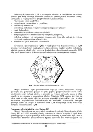 „Projekt współfinansowany ze środków Europejskiego Funduszu Społecznego”
10
Podstawą do stosowania TQM są wymagania klientów, a kompleksowe zarządzanie
jakością jest pełną realizacją oczekiwań klientów w sprawie jakości produktów i usług.
Zarządzanie to obejmuje zarówno przepływ towarów jak i informacji.
Wyróżniamy osiem zasad TQM:
− zaangażowanie kierownictwa: przywództwo,
− koncentracja na klientach,
− koncentracja na faktach: podejmowanie decyzji na podstawie faktów,
− ciągłe doskonalenie,
− powszechne uczestnictwo: zaangażowanie ludzi,
− podejście procesowe : działania i zasoby zarządzane jako proces,
− podejście systemowe do zarządzania: potraktowanie firmy jako całości, tj. systemu
wzajemnie powiązanych ze sobą procesów,
− wzajemne korzystne powiązania z dostawcami.
Rysunek nr 2 pokazuje miejsce TQM-u w przedsiębiorstwie. Z rysunku wynika, że TQM
przenika wszystkie obszary przedsiębiorstwa. Koncentruje się przede wszystkim na ludziach,
gdyż tak naprawdę od nich zależy poprawne działanie firmy. Przedstawienie elementów TQM
jako puzzli wskazuje na to, że jest on naprawdę zintegrowanym systemem zarządzania.
Rys. 2. Miejsce TQM-u w przedsiębiorstwie [9, s.163].
Dzięki wdrożeniu TQM przedsiębiorstwa uzyskują szansę zwiększenia swojego
potencjału oraz polepszenia pozycji na rynku poprzez podporządkowanie swych celów
uzyskiwaniu coraz wyższej jakości, co prowadzi do wzrostu sprzedaży, zysku, a także
umożliwia inwestowanie w doskonalenie jakości. Wdrażanie TQM przynosi korzyści, ale
także niesie ze sobą koszty, takie jak: szkolenie wszystkich pracowników, czas i wysiłek
zarządzania, zorganizowanie komunikowania się wszystkich pracowników. Praktyka
pokazuje jednak, że korzyści z wdrożenia zasad TQM przewyższają koszty, warto więc
korzystać z idei zarządzania TQM.
System zarządzania jakością wg serii norm ISO
Normy ISO wydawane są przez Międzynarodową Organizację Normalizacyjną (ISO).
Normy ISO serii 9000 stanowią jednolity dokument w zakresie przepisów i reguł, które
pozwalają uzyskać wysoki poziom jakości wyrobów lub usług a jednocześnie daje szerokie
spojrzenie na działalność przedsiębiorstwa. Zgodnie z zasadami prac normalizacyjnych ISO
 