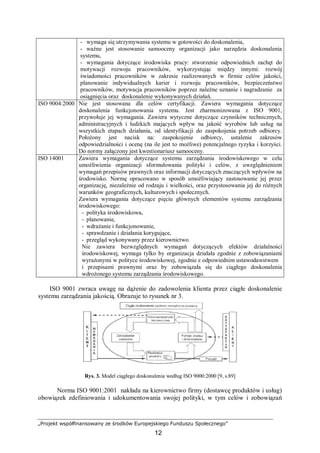 „Projekt współfinansowany ze środków Europejskiego Funduszu Społecznego”
12
- wymaga się utrzymywania systemu w gotowości do doskonalenia,
- ważne jest stosowanie samooceny organizacji jako narzędzia doskonalenia
systemu,
- wymagania dotyczące środowiska pracy: stworzenie odpowiednich zachęt do
motywacji rozwoju pracowników, wykorzystując między innymi: rozwój
świadomości pracowników w zakresie realizowanych w firmie celów jakości,
planowanie indywidualnych karier i rozwoju pracowników, bezpieczeństwo
pracowników, motywacja pracowników poprzez należne uznanie i nagradzanie za
osiągnięcia oraz doskonalenie wykonywanych działań.
ISO 9004:2000 Nie jest stosowana dla celów certyfikacji. Zawiera wymagania dotyczące
doskonalenia funkcjonowania systemu. Jest zharmonizowana z ISO 9001,
przywołuje jej wymagania. Zawiera wytyczne dotyczące czynników technicznych,
administracyjnych i ludzkich mających wpływ na jakość wyrobów lub usług na
wszystkich etapach działania, od identyfikacji do zaspokojenia potrzeb odbiorcy.
Położony jest nacisk na: zaspokojenie odbiorcy, ustalenie zakresów
odpowiedzialności i ocenę (na ile jest to możliwe) potencjalnego ryzyka i korzyści.
Do normy załączony jest kwestionariusz samooceny.
ISO 14001 Zawiera wymagania dotyczące systemu zarządzania środowiskowego w celu
umożliwienia organizacji sformułowania polityki i celów, z uwzględnieniem
wymagań przepisów prawnych oraz informacji dotyczących znaczących wpływów na
środowisko. Normę opracowano w sposób umożliwiający zastosowanie jej przez
organizację, niezależnie od rodzaju i wielkości, oraz przystosowania jej do różnych
warunków geograficznych, kulturowych i społecznych.
Zawiera wymagania dotyczące pięciu głównych elementów systemu zarządzania
środowiskowego:
- polityka środowiskowa,
- planowanie,
- wdrażanie i funkcjonowanie,
- sprawdzanie i działania korygujące,
- przegląd wykonywany przez kierownictwo.
Nie zawiera bezwzględnych wymagań dotyczących efektów działalności
środowiskowej, wymaga tylko by organizacja działała zgodnie z zobowiązaniami
wyrażonymi w polityce środowiskowej, zgodnie z odpowiednim ustawodawstwem
i przepisami prawnymi oraz by zobowiązała się do ciągłego doskonalenia
wdrożonego systemu zarządzania środowiskowego.
ISO 9001 zwraca uwagę na dążenie do zadowolenia klienta przez ciągłe doskonalenie
systemu zarządzania jakością. Obrazuje to rysunek nr 3.
Rys. 3. Model ciągłego doskonalenia według ISO 9000:2000 [9, s.89]
Norma ISO 9001:2001 nakłada na kierownictwo firmy (dostawcę produktów i usług)
obowiązek zdefiniowania i udokumentowania swojej polityki, w tym celów i zobowiązań
 