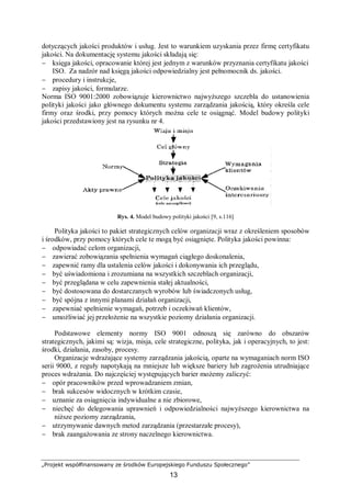 „Projekt współfinansowany ze środków Europejskiego Funduszu Społecznego”
13
dotyczących jakości produktów i usług. Jest to warunkiem uzyskania przez firmę certyfikatu
jakości. Na dokumentację systemu jakości składają się:
− księga jakości, opracowanie której jest jednym z warunków przyznania certyfikatu jakości
ISO. Za nadzór nad księgą jakości odpowiedzialny jest pełnomocnik ds. jakości.
− procedury i instrukcje,
− zapisy jakości, formularze.
Norma ISO 9001:2000 zobowiązuje kierownictwo najwyższego szczebla do ustanowienia
polityki jakości jako głównego dokumentu systemu zarządzania jakością, który określa cele
firmy oraz środki, przy pomocy których można cele te osiągnąć. Model budowy polityki
jakości przedstawiony jest na rysunku nr 4.
Rys. 4. Model budowy polityki jakości [9, s.116]
Polityka jakości to pakiet strategicznych celów organizacji wraz z określeniem sposobów
i środków, przy pomocy których cele te mogą być osiągnięte. Polityka jakości powinna:
− odpowiadać celom organizacji,
− zawierać zobowiązania spełnienia wymagań ciągłego doskonalenia,
− zapewnić ramy dla ustalenia celów jakości i dokonywania ich przeglądu,
− być uświadomiona i zrozumiana na wszystkich szczeblach organizacji,
− być przeglądana w celu zapewnienia stałej aktualności,
− być dostosowana do dostarczanych wyrobów lub świadczonych usług,
− być spójna z innymi planami działań organizacji,
− zapewniać spełnienie wymagań, potrzeb i oczekiwań klientów,
− umożliwiać jej przełożenie na wszystkie poziomy działania organizacji.
Podstawowe elementy normy ISO 9001 odnoszą się zarówno do obszarów
strategicznych, jakimi są: wizja, misja, cele strategiczne, polityka, jak i operacyjnych, to jest:
środki, działania, zasoby, procesy.
Organizacje wdrażające systemy zarządzania jakością, oparte na wymaganiach norm ISO
serii 9000, z reguły napotykają na mniejsze lub większe bariery lub zagrożenia utrudniające
proces wdrażania. Do najczęściej występujących barier możemy zaliczyć:
− opór pracowników przed wprowadzaniem zmian,
− brak sukcesów widocznych w krótkim czasie,
− uznanie za osiągnięcia indywidualne a nie zbiorowe,
− niechęć do delegowania uprawnień i odpowiedzialności najwyższego kierownictwa na
niższe poziomy zarządzania,
− utrzymywanie dawnych metod zarządzania (przestarzałe procesy),
− brak zaangażowania ze strony naczelnego kierownictwa.
 
