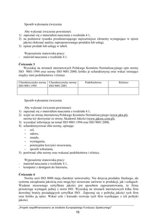 „Projekt współfinansowany ze środków Europejskiego Funduszu Społecznego”
16
Sposób wykonania ćwiczenia
Aby wykonać ćwiczenie powinieneś:
1) zapoznać się z materiałem nauczania z rozdziału 4.1,
2) na podstawie rysunku przedstawiającego najważniejsze elementy występujące w opisie
jakości dokonać analizy zaproponowanego produktu lub usługi,
3) opisać produkt lub usługę w tabeli.
Wyposażenie stanowiska pracy:
− materiał nauczania z rozdziału 4.1.
Ćwiczenie 3
Wyszukaj na stronach internetowych Polskiego Komitetu Normalizacyjnego opis normy
ISO 9001:1994 oraz normy ISO 9001:2000, krótko je scharakteryzuj oraz wskaż istniejące
między nimi podobieństwa i różnice.
Charakterystyka normy
ISO 9001:1994
Charakterystyka normy
ISO 9001:2001
Podobieństwa Różnice
Sposób wykonania ćwiczenia
Aby wykonać ćwiczenie powinieneś:
1) zapoznać się z materiałem nauczania z rozdziału 4.1,
2) wejść na stronę internetową Polskiego Komitetu Normalizacyjnego (www.pkn.pl),
można też skorzystać ze strony Akademii Jakości (www.jakosc.com.pl),
3) wyszukać informacje na temat ISO 9001:1994 oraz ISO 9001:2000,
4) scharakteryzować obie normy, opisując:
− cel,
− zakres,
− zasady,
− wymagania,
− potencjalne korzyści stosowania,
− sposób wdrażania,
5) porównać obie normy oraz wskazać podobieństwa i różnice.
Wyposażenie stanowiska pracy:
− materiał nauczania z rozdziału 4.1,
− komputer z dostępem do Internetu,
Ćwiczenie 4
Normy serii ISO 9000 mają charakter uniwersalny. Nie dotyczą produktu finalnego, ale
systemu zarządzania jakością oraz mogą być stosowane zarówno w produkcji, jak i usługach.
Wydanie stosownego certyfikatu jakości jest sposobem zagwarantowania, że firma
przestrzega wymagań jednej z norm ISO. Wyszukaj na stronach internetowych kilka firm
dowolnej branży posiadających certyfikat ISO. Zapoznaj się z polityką jakości tych firm
oraz krótko ją opisz. Wskaż cele i kierunki rozwoju tych firm wynikające z ich polityki
jakości.
 