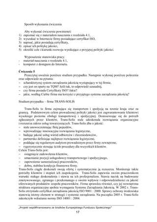 „Projekt współfinansowany ze środków Europejskiego Funduszu Społecznego”
17
Sposób wykonania ćwiczenia
Aby wykonać ćwiczenie powinieneś:
1) zapoznać się z materiałem nauczania z rozdziału 4.1,
2) wyszukać w Internecie firmy posiadające certyfikat ISO,
3) napisać, jakie posiadają certyfikaty,
4) opisać ich politykę jakości,
5) określić cele i kierunki rozwoju wynikające z przyjętej polityki jakości.
Wyposażenie stanowiska pracy:
− materiał nauczania z rozdziału 4.1,
− komputer z dostępem do Internetu.
Ćwiczenie 5
Przeczytaj uważnie poniższe studium przypadku. Następnie wykonaj poniższe polecenia
oraz odpowiedz na pytania:
− scharakteryzuj system zarządzania jakością występujący w tej firmie,
− czy jest on oparty na TQM? Jeśli tak, to odpowiedź uzasadnij,
− czy firma posiada Certyfikaty ISO? Jakie?
− jakie, według Ciebie firma ma korzyści z przyjętego systemu zarządzania jakością?
Studium przypadku – firma TRANS-SOLIS
Trans-Solis to firma zajmująca się transportem i spedycją na terenie kraju oraz za
granicą. Podstawowym celem prowadzonej polityki jakości jest zagwarantowanie klientowi
wysokiego poziomu obsługi transportowej i spedycyjnej. Dostosowując się do potrzeb
zgłaszanych przez klientów, Trans-Solis stale udoskonala rozwiązania organizacyjne
i rozszerza zakres usług towarzyszących. Trans-Solis dba o jakość:
− stale unowocześniając flotę pojazdów,
− wprowadzając innowacyjne rozwiązania logistyczne,
− badając jakość usług wśród odbiorców i zleceniodawców,
− partnersko definiując najlepsze rozwiązania logistyczne,
− poddając się regularnym audytom prowadzonym przez firmy zewnętrzne,
− rygorystycznie stosując ścisłe procedury dla wszystkich klientów.
Celem Trans-Solis jest:
− osiągnięcie zadowolenia klientów,
− umacnianie pozycji usługodawcy transportowego i spedycyjnego,
− zapewnienie samorealizacji pracowników,
− dobra, stabilna kondycja finansowa firmy.
Trans-Solis ciągłe doskonali swoją ofertę i systematycznie ją rozszerza. Monitoruje także
potrzeby klientów i stopień ich zaspokojenia. Trans-Solis zapewnia swoim pracownikom
warunki stałego doskonalenia i stawia na ich profesjonalizm. Stawia nacisk na budowanie
zmotywowanego, zgranego i przekonanego o swoim wpływie i odpowiedzialności za jakość
oferowanych produktów zespołu pracowników. Firma sprawdza również, czy jej wewnętrzna
struktura organizacyjna spełnia wymagania Systemu Zarządzania Jakością. W 2002 r. Trans-
Solis otrzymało certyfikat zarządzania jakością ISO 9001 : 2000. Sprawy ochrony środowiska
stanowią istotny element w strategii i systemie zarządzania. Na początku 2005 r. Trans-Solis
zakończyło wdrażanie normy ISO 14001 : 2004.
 