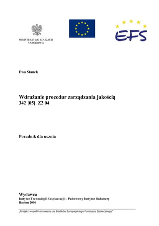„Projekt współfinansowany ze środków Europejskiego Funduszu Społecznego”
0
MINISTERSTWO EDUKACJI
NARODOWEJ
Ewa Stanek
Wdrażanie procedur zarządzania jakością
342 [05]. Z2.04
Poradnik dla ucznia
Wydawca
Instytut Technologii Eksploatacji – Państwowy Instytut Badawczy
Radom 2006
 