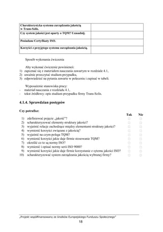 „Projekt współfinansowany ze środków Europejskiego Funduszu Społecznego”
18
Charakterystyka systemu zarządzania jakością
w Trans-Solis.
Czy system jakości jest oparty o TQM? Uzasadnij.
Posiadane Certyfikaty ISO.
Korzyści z przyjętego systemu zarządzania jakością.
Sposób wykonania ćwiczenia
Aby wykonać ćwiczenie powinieneś:
1) zapoznać się z materiałem nauczania zawartym w rozdziale 4.1,
2) uważnie przeczytać studium przypadku,
3) odpowiedzieć na pytania zawarte w poleceniu i zapisać w tabeli.
Wyposażenie stanowiska pracy:
− materiał nauczania z rozdziału 4.1,
− tekst źródłowy: opis studium przypadku firmy Trans-Solis.
4.1.4. Sprawdzian postępów
Czy potrafisz:
Tak Nie
1) zdefiniować pojęcie „jakość”?  
2) scharakteryzować elementy struktury jakości?  
3) wyjaśnić relacje zachodzące między elementami struktury jakości?  
4) wymienić korzyści związane z jakością?  
5) wyjaśnić na czym polega TQM?  
6) wymienić korzyści jakie daje firmie stosowanie TQM?  
7) określić co to są normy ISO?  
8) wymienić i opisać normy serii ISO 9000?  
9) wymienić korzyści jakie daje firmie korzystanie z sytemu jakości ISO?  
10) scharakteryzować system zarządzania jakością wybranej firmy?  
 
