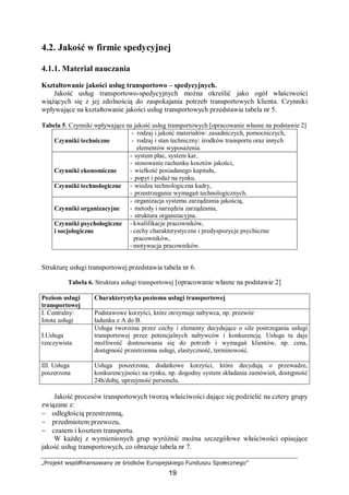„Projekt współfinansowany ze środków Europejskiego Funduszu Społecznego”
19
4.2. Jakość w firmie spedycyjnej
4.1.1. Materiał nauczania
Kształtowanie jakości usług transportowo – spedycyjnych.
Jakość usług transportowo-spedycyjnych można określić jako ogół właściwości
wiążących się z jej zdolnością do zaspokajania potrzeb transportowych klienta. Czynniki
wpływające na kształtowanie jakości usług transportowych przedstawia tabela nr 5.
Tabela 5. Czynniki wpływające na jakość usług transportowych [opracowanie własne na podstawie 2]
Czynniki techniczne
- rodzaj i jakość materiałów: zasadniczych, pomocniczych,
- rodzaj i stan techniczny: środków transportu oraz innych
elementów wyposażenia.
Czynniki ekonomiczne
- system płac, system kar,
- stosowanie rachunku kosztów jakości,
- wielkość posiadanego kapitału,
- popyt i podaż na rynku.
Czynniki technologiczne - wiedza technologiczna kadry,
- przestrzeganie wymagań technologicznych.
Czynniki organizacyjne
- organizacja systemu zarządzania jakością,
- metody i narzędzia zarządzania,
- struktura organizacyjna.
Czynniki psychologiczne
i socjologiczne
- kwalifikacje pracowników,
- cechy charakterystyczne i predyspozycje psychiczne
pracowników,
- motywacja pracowników.
Strukturę usługi transportowej przedstawia tabela nr 6.
Tabela 6. Struktura usługi transportowej [opracowanie własne na podstawie 2]
Poziom usługi
transportowej
Charakterystyka poziomu usługi transportowej
I. Centralny:
Istota usługi
Podstawowe korzyści, które otrzymuje nabywca, np. przewóz
ładunku z A do B.
I.Usługa
rzeczywista
Usługa tworzona przez cechy i elementy decydujące o sile postrzegania usługi
transportowej przez potencjalnych nabywców i konkurencję. Usługa ta daje
możliwość dostosowania się do potrzeb i wymagań klientów, np. cena,
dostępność przestrzenna usługi, elastyczność, terminowość.
III. Usługa
poszerzona
Usługa poszerzona, dodatkowe korzyści, które decydują o przewadze,
konkurencyjności na rynku, np. dogodny system składania zamówień, dostępność
24h/dobę, uprzejmość personelu.
Jakość procesów transportowych tworzą właściwości dające się podzielić na cztery grupy
związane z:
− odległością przestrzenną,
− przedmiotem przewozu,
− czasem i kosztem transportu.
W każdej z wymienionych grup wyróżnić można szczegółowe właściwości opisujące
jakość usług transportowych, co obrazuje tabela nr 7.
 