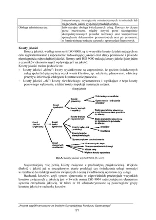 „Projekt współfinansowany ze środków Europejskiego Funduszu Społecznego”
21
transportowym, strategicznie rozmieszczonych terminalach lub
magazynach, jakimi dysponuje przedsiębiorstwo.
Obsługa administracyjna. Informacyjna obsługa świadczonych usług. Dotyczy to okresu
przed przewozem, między innymi przez udostępnienie
skomputeryzowanych procedur rezerwacji oraz komputerowe
sporządzanie dokumentów przewozowych oraz po przewozie,
w formie różnego rodzaju statystyk i sprawozdań finansowych.
Koszty jakości
Koszty jakości, według norm serii ISO 9000, są to wszystkie koszty działań mających na
celu zagwarantowanie i zapewnienie zadowalającej jakości oraz straty poniesione z powodu
nieosiągniecia odpowiedniej jakości. Normy serii ISO 9000 traktują koszty jakości jako jeden
z czynników ekonomicznych wpływających na jakość.
Koszty jakości można podzielić na:
− koszty jakości „dobre”: kwoty wydatkowane na zapewnienie, że poziom świadczonych
usług spełni lub przewyższy oczekiwania klientów, np. szkolenia, planowanie, właściwy
przepływ informacji, efektywne konstruowanie procesów,
− koszty jakości „złe”: koszty niewłaściwego wykonawstwa i wynikające z tego koszty
ponownego wykonania, a także koszty inspekcji i usunięcia usterek.
Rys.5. Koszty jakości wg ISO 9004, [9, s.45]
Najistotniejszą rolę pełnią koszty związane z profilaktyką projakościową. Większa
dbałość o jakość już w początkowym etapie produkcji czy świadczenia usługi prowadzi
w rezultacie do redukcji kosztów związanych z oceną i wadliwością wyrobów czy usługi.
Rachunek kosztów, czyli system ujmowania w odpowiednich przekrojach wszystkich
kosztów związanych z jakością jest w świetle normy ISO 9004 najistotniejszym elementem
systemu zarządzania jakością. W tabeli nr 10 scharakteryzowane są poszczególne grupy
kosztów jakości w rachunku kosztów.
 