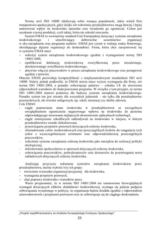 „Projekt współfinansowany ze środków Europejskiego Funduszu Społecznego”
23
Normy serii ISO 14000 zdobywają sobie rosnącą popularność, także wśród firm
transportowo-spedycyjnych, gdyż dzięki ich wdrożeniu przedsiębiorstwa mogą łatwiej i lepiej
nadzorować wpływ na środowisko naturalne oraz świadomie go ograniczać. Celem jest
uzyskanie czystej produkcji, czyli takiej, która nie szkodzi otoczeniu.
System EMAS to wewnętrzny standard Unii Europejskiej dotyczący systemu zarządzania
środowiskowego i umożliwiający dobrowolne uczestnictwo organizacji
w eko-zarządzaniu oraz programie auditów. EMAS jest czymś w rodzaju znaku firmowego,
określającego dążenie organizacji do doskonałości. Firma, która chce zarejestrować się
w systemie EMAS musi:
− wdrożyć system zarządzania środowiskowego zgodnie z wymaganiami normy ISO
14001:2004,
− opublikować deklarację środowiskową zweryfikowaną przez niezależnego,
akredytowanego weryfikatora środowiskowego,
− aktywnie włączyć pracowników w proces zarządzania środowiskowego oraz postępować
zgodnie z prawem.
Obecnie EMAS przewiduje kompatybilność z międzynarodowymi standardami ISO serii
14000. Należy jednak podkreślić, że EMAS stawia nieco wyższe wymagania dla firmy, niż
norma ISO 14001:2004, a ponadto zobowiązuje państwo – członka UE do stworzenia
odpowiednich warunków do funkcjonowania programu. W związku z tym przyjęto, że norma
ISO 14001:2004 stanowi podstawę dla budowy systemu zarządzania środowiskowego.
Ponadto system ten jest otwarty dla wszystkich jednostek – nie tylko dla przedsiębiorstw
przemysłowych, ale również usługowych, np. szkół, instytucji czy służby zdrowia.
Cele EMAS:
− ciągłe poprawianie stanu środowiska w przedsiębiorstwie ze szczególnym
uwzględnieniem ograniczenia negatywnego wpływu na środowisko do poziomu
odpowiadającego stosowaniu najlepszych ekonomicznie opłacalnych technologii,
− ciągłe zmniejszanie szkodliwych oddziaływań na środowisko w miejscu, w którym
przedsiębiorstwo zostało zlokalizowane,
− przestrzeganie przepisów prawnych dotyczących ochrony środowiska,
− sformułowanie celów środowiskowych oraz poszczególnych kroków do osiągnięcia tych
celów z wyszczególnionymi terminami oraz odpowiedzialnością poszczególnych
pracowników,
− wdrożenie systemu zarządzania ochroną środowiska jako narzędzia do realizacji polityki
ekologicznej,
− informowanie społeczeństwa w sprawach dotyczących ochrony środowiska,
− zobowiązanie pracowników, podwykonawców oraz dostawców do przestrzegania norm
zakładowych dotyczących ochrony środowiska.
Analizując przyczyny wdrażania systemów zarządzania środowiskiem przez
przedsiębiorstwa, można wyłonić trzy ich grupy:
− stworzenie wizerunku organizacji przyjaznej dla środowiska,
− wymagania przepisów prawnych,
− chęć poprawy środowiska i warunków pracy.
Warto przypomnieć, że w normie ISO 14001:2004 nie ustanowiono bezwzględnych
wymagań dotyczących efektów działalności środowiskowej, wymaga się jedynie podjęcia
zobowiązania wyrażonego w polityce, że organizacja będzie działała zgodnie z odpowiednim
ustawodawstwem i przepisami prawnymi oraz że zobowiązuje się do ciągłego doskonalenia.
 