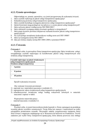 „Projekt współfinansowany ze środków Europejskiego Funduszu Społecznego”
24
4.2.2. Pytania sprawdzające
Odpowiadając na pytania, sprawdzisz, czy jesteś przygotowany do wykonania ćwiczeń.
1. Jakie czynniki wpływają na jakość usługi transportowo-spedycyjnej?
2. Scharakteryzuj poziomy usługi transportowo-spedycyjnej.
3. Jakie czynniki kształtują wymagania jakościowe usługi transportowo-spedycyjnej?
4. Jakimi kryteriami mogą posługiwać się nabywcy w ocenie jakości usług transportowych?
5. Jakie są koszty jakości według normy ISO 9004:2001?
6. Jakie zależności występują między kosztami zgodności a niezgodności?
7. Jakie grupy kosztów powinien obejmować rachunek kosztów jakości usług transportowo-
spedycyjnych?
8. Na czym polega zarządzanie środowiskowe według norm serii ISO 14000?
9. Jakie są wymagania normy ISO 14001?
10. Jaka jest różnica między normą ISO 14001:2004 a systemem EMAS?
4.2.3. Ćwiczenia
Ćwiczenie 1
Wyobraź sobie, że prowadzisz firmę transportowo-spedycyjną. Opisz świadczone usługi,
uwzględniając czynniki wpływające na kształtowanie jakości usług transportowych oraz
strukturę usługi transportowej.
Czynniki wpływające na jakość świadczonych
usług transportowo-spedycyjnych
Struktura usługi transportowej:
– I poziom
– II poziom
– III poziom
Sposób wykonania ćwiczenia
Aby wykonać ćwiczenie powinieneś:
1) zapoznać się z materiałem nauczania z rozdziału 4.2,
2) zaproponować zakres świadczonych usług transportowo-spedycyjnych,
3) scharakteryzować świadczone usługi według wskazówek zawartych w materiale
nauczania i zapisać w tabeli.
Wyposażenie stanowiska pracy:
− materiał nauczania z rozdziału 4.2.
Ćwiczenie 2
Wyobraź sobie, że jesteś kierownikiem działu logistyki w firmie zajmującej się produkcją
wysokiej jakości wyrobów ceramicznych. Twoja firma jest znanym i szanowanym na rynku
europejskim producentem ceramiki. Otrzymałeś zadanie zorganizowania transportu dużej
ilości towaru z magazynu znajdującego się w Warszawie do hurtowni we Frankfurcie. Twoim
zadaniem jest wybór firmy transportowo-spedycyjnej, która dokona przewozu oraz obsługi
 