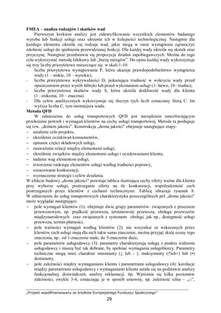 „Projekt współfinansowany ze środków Europejskiego Funduszu Społecznego”
29
FMEA – analiza rodzajów i skutków wad
Pierwszym krokiem analizy jest zidentyfikowanie wszystkich elementów badanego
wyrobu lub funkcji usługi oraz ułożenie ich w kolejności technologicznej. Następnie dla
każdego elementu określa się rodzaje wad, jakie mogą w razie wystąpienia ograniczyć
zdolność usługi do spełnienia przewidzianej funkcji. Dla każdej wady określa się skutek oraz
przyczynę. Następnie przedstawia się propozycje działań zapobiegawczych. Można do tego
celu wykorzystać metodę Ishikawy lub „burzę mózgów”. Do opisu każdej wady wykorzystuje
się trzy liczby priorytetowe mieszczące się w skali 1-10:
− liczba priorytetowa występowania P, która ukazuje prawdopodobieństwo wystąpienia
wady (1 – niskie, 10 – wysokie),
− liczba priorytetowa wykrywalności D, pokazująca trudność w wykryciu wady przed
opuszczeniem przez wyrób fabryki lub przed wykonaniem usługi (1- łatwo, 10– trudno),
− liczba priorytetowa skutków wady S, która określa dotkliwość wady dla klienta
(1 –znikoma, 10 – znaczna).
− Dla celów analitycznych wykorzystuje się iloczyn tych liczb oznaczany literą C. Im
wyższa liczba C, tym istotniejsza wada.
Metoda QFD
W odniesieniu do usług transportowych QFD jest narzędziem umożliwiającym
przełożenie potrzeb i wymagań klientów na cechy usługi transportowej. Metoda ta posługuje
się tzw. „domem jakości”. Konstrukcja „domu jakości” obejmuje następujące etapy:
− ustalenie celu projektu,
− określenie oczekiwań konsumentów,
− opisanie części składowych usługi,
− zauważenie relacji między elementami usługi,
− określenie związków między elementami usługi i oczekiwaniami klienta,
− nadanie wag elementom usługi,
− stworzenie rankingu elementów usługi według trudności poprawy,
− oszacowanie konkurencji,
− wyznaczenie strategii i celów działania.
W efekcie budowy „domu jakości” powstaje tablica ilustrująca cechy oferty ważne dla klienta
przy wyborze usługi, postrzeganie oferty na tle konkurencji, współzależność cech
postrzeganych przez klientów z cechami technicznymi. Tablicę obrazuje rysunek 8.
W odniesieniu do usług transportowych charakterystyka poszczególnych pól „domu jakości”
może wyglądać następująco:
− pole wymagań klientów (1): obejmuje dwie grupy parametrów: związanych z procesem
przewozowym, np. prędkość przewozu, terminowość przewozu, obsługa przewozów
międzynarodowych oraz związanych z systemem obsługi, jak np., dostępność usługi
przewozu, termin płatności,
− pole ważności wymagań według klientów (2): nie wszystkie ze wskazanych przez
klientów cech usługi mają dla nich takie samo znaczenie, można przyjąć skalę oceny tego
znaczenia, np.. od 1-znaczenie małe, do 5-znaczenie duże,
− pole parametrów usługodawcy (3): parametry charakteryzują usługę z punktu widzenia
usługodawcy i muszą być tak dobrane, by spełniać wymagania usługobiorcy. Parametry
techniczne mogą mieć charakter minimanty (↓ lub - ), maksymanty (↑lub+) lub (•)
dominanty,
− pole zależności między wymaganiami klienta i parametrami usługodawcy (4): korelacje
między parametrami usługodawcy i wymaganiami klienta ustala się na podstawie analizy
funkcjonalnej, doświadczeń, analizy reklamacji, itp. Wyróżnia się kilka poziomów
zależności, zwykle 3-4, oznaczając je w sposób umowny, np. zależność silna – „□”,
 