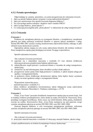 „Projekt współfinansowany ze środków Europejskiego Funduszu Społecznego”
31
4.3.2. Pytania sprawdzające
Odpowiadając na pytania, sprawdzisz, czy jesteś przygotowany do wykonania ćwiczeń.
1. Jakie są metody badania jakości związane z oceną zadowolenia klientów?
2. Jakie jest zastosowanie oraz sposób tworzenia diagramu Ishikawy?
3. Na czym polega analiza rodzajów i skutków wad w modelu FMEA?
4. Jakie są etapy budowy „domu jakości”?
5. Co oznaczają poszczególne pola „domu jakości” w odniesieniu do usług transportowych?
4.3.3. Ćwiczenia
Ćwiczenie 1
Podstawą do zarządzania jakością są wymagania klientów, a kompleksowe zarządzanie
jakością jest pełną realizacją oczekiwań klientów w sprawie jakości produktów i usług.
Norma ISO 9001:2001 zawiera wymóg monitorowania zadowolenia klienta, traktując to jako
element oceny skuteczności systemu.
Zaprojektuj ankietę mającą na celu ocenę zadowolenia klientów dla średniej wielkości
firmy transportowo-spedycyjnej działającej na terenie Twojego województwa.
Sposób wykonania ćwiczenia
Aby wykonać ćwiczenie powinieneś:
1) zapoznać się z materiałem nauczania z rozdziału 4.3 oraz tekstem źródłowym
dotyczącym procesu projektowania badania ankietowego,
2) zidentyfikować zespół potrzeb i oczekiwań klienta w stosunku do usługi transportowo-
spedycyjnej,
3) zastanowić się nad informacjami, które chciałbyś uzyskać dzięki ankiecie,
4) przygotować zestaw pytań, które będą pomocne w ustaleniu, w jakim stopniu usługa jest
zgodna z wymaganiami klienta,
5) na podstawie tekstu źródłowego skonstruować ankietę, która będzie służyć uzyskaniu
wiedzy na temat zgodności usługi z wymaganiami klienta.
Wyposażenie stanowiska pracy:
− materiał nauczania z rozdziału 4.3,
− teksty źródłowe: przykładowe kwestionariusze ankiet badających ocenę zadowolenia
klientów, literatura: Skawińska E.: Podstawy marketingu, s. 67-70.
Ćwiczenie 2
Firma „Coco-Trans” prowadzi działalność transportowo-spedycyjną na terenie kraju. Jest
to średniej wielkości przedsiębiorstwo, które działa na rynku od trzech lat. Pracownicy firmy
posiadają wymagane kwalifikacje, firma cieszy się wśród klientów dobrą opinią, działalność
rozwija się szybko. Kierownictwo firmy „Coco-Trans zastanawia się nad oparciem swego
systemu zarządzania jakością na normie ISO 9001:2001 oraz ISO 14001:2004.
Zastosuj diagram Ishikawy w celu rozwiązania następującego problemu: wdrożenie
systemu zarządzania jakością opartego na normie ISO 9001:2001 oraz ISO 14001:2004.
Sposób wykonania ćwiczenia
Aby wykonać ćwiczenie powinieneś:
1) przeczytać materiał nauczania z rozdziału 4.3 dotyczący narzędzi badania jakości usług,
 
