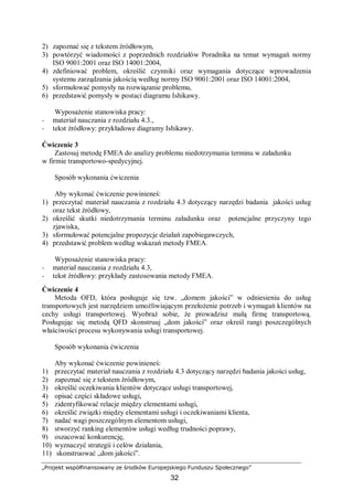 „Projekt współfinansowany ze środków Europejskiego Funduszu Społecznego”
32
2) zapoznać się z tekstem źródłowym,
3) powtórzyć wiadomości z poprzednich rozdziałów Poradnika na temat wymagań normy
ISO 9001:2001 oraz ISO 14001:2004,
4) zdefiniować problem, określić czynniki oraz wymagania dotyczące wprowadzenia
systemu zarządzania jakością według normy ISO 9001:2001 oraz ISO 14001:2004,
5) sformułować pomysły na rozwiązanie problemu,
6) przedstawić pomysły w postaci diagramu Ishikawy.
Wyposażenie stanowiska pracy:
− materiał nauczania z rozdziału 4.3.,
− tekst źródłowy: przykładowe diagramy Ishikawy.
Ćwiczenie 3
Zastosuj metodę FMEA do analizy problemu niedotrzymania terminu w załadunku
w firmie transportowo-spedycyjnej.
Sposób wykonania ćwiczenia
Aby wykonać ćwiczenie powinieneś:
1) przeczytać materiał nauczania z rozdziału 4.3 dotyczący narzędzi badania jakości usług
oraz tekst źródłowy,
2) określić skutki niedotrzymania terminu załadunku oraz potencjalne przyczyny tego
zjawiska,
3) sformułować potencjalne propozycje działań zapobiegawczych,
4) przedstawić problem według wskazań metody FMEA.
Wyposażenie stanowiska pracy:
− materiał nauczania z rozdziału 4.3,
− tekst źródłowy: przykłady zastosowania metody FMEA.
Ćwiczenie 4
Metoda OFD, która posługuje się tzw. „domem jakości” w odniesieniu do usług
transportowych jest narzędziem umożliwiającym przełożenie potrzeb i wymagań klientów na
cechy usługi transportowej. Wyobraź sobie, że prowadzisz małą firmę transportową.
Posługując się metodą QFD skonstruuj „dom jakości” oraz określ rangi poszczególnych
właściwości procesu wykonywania usługi transportowej.
Sposób wykonania ćwiczenia
Aby wykonać ćwiczenie powinieneś:
1) przeczytać materiał nauczania z rozdziału 4.3 dotyczący narzędzi badania jakości usług,
2) zapoznać się z tekstem źródłowym,
3) określić oczekiwania klientów dotyczące usługi transportowej,
4) opisać części składowe usługi,
5) zidentyfikować relacje między elementami usługi,
6) określić związki między elementami usługi i oczekiwaniami klienta,
7) nadać wagi poszczególnym elementom usługi,
8) stworzyć ranking elementów usługi według trudności poprawy,
9) oszacować konkurencję,
10) wyznaczyć strategii i celów działania,
11) skonstruować „dom jakości”.
 