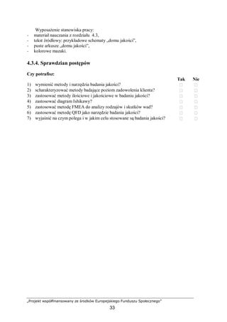 „Projekt współfinansowany ze środków Europejskiego Funduszu Społecznego”
33
Wyposażenie stanowiska pracy:
− materiał nauczania z rozdziału 4.3,
− tekst źródłowy: przykładowe schematy „domu jakości”,
− puste arkusze „domu jakości”,
− kolorowe mazaki.
4.3.4. Sprawdzian postępów
Czy potrafisz:
Tak Nie
1) wymienić metody i narzędzia badania jakości?  
2) scharakteryzować metody badające poziom zadowolenia klienta?  
3) zastosować metody ilościowe i jakościowe w badaniu jakości?  
4) zastosować diagram Ishikawy?  
5) zastosować metodę FMEA do analizy rodzajów i skutków wad?  
6) zastosować metodę QFD jako narzędzie badania jakości?  
7) wyjaśnić na czym polega i w jakim celu stosowane są badania jakości?  
 