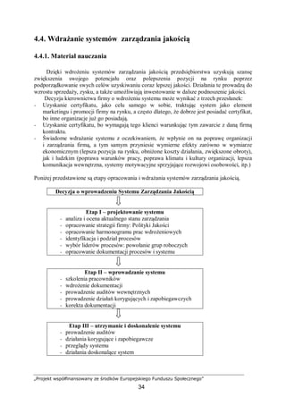 „Projekt współfinansowany ze środków Europejskiego Funduszu Społecznego”
34
4.4. Wdrażanie systemów zarządzania jakością
4.4.1. Materiał nauczania
Dzięki wdrożeniu systemów zarządzania jakością przedsiębiorstwa uzyskują szansę
zwiększenia swojego potencjału oraz polepszenia pozycji na rynku poprzez
podporządkowanie swych celów uzyskiwaniu coraz lepszej jakości. Działania te prowadzą do
wzrostu sprzedaży, zysku, a także umożliwiają inwestowanie w dalsze podnoszenie jakości.
Decyzja kierownictwa firmy o wdrożeniu systemu może wynikać z trzech przesłanek:
− Uzyskanie certyfikatu, jako celu samego w sobie, traktując system jako element
marketingu i promocji firmy na rynku, a często dlatego, że dobrze jest posiadać certyfikat,
bo inne organizacje już go posiadają.
− Uzyskanie certyfikatu, bo wymagają tego klienci warunkując tym zawarcie z daną firmą
kontraktu.
− Świadome wdrażanie systemu z oczekiwaniem, że wpłynie on na poprawę organizacji
i zarządzania firmą, a tym samym przyniesie wymierne efekty zarówno w wymiarze
ekonomicznym (lepsza pozycja na rynku, obniżone koszty działania, zwiększone obroty),
jak i ludzkim (poprawa warunków pracy, poprawa klimatu i kultury organizacji, lepsza
komunikacja wewnętrzna, systemy motywacyjne sprzyjające rozwojowi osobowości, itp.)
Poniżej przedstawione są etapy opracowania i wdrażania systemów zarządzania jakością.
Decyzja o wprowadzeniu Systemu Zarządzania Jakością
Etap I – projektowanie systemu
− analiza i ocena aktualnego stanu zarządzania
− opracowanie strategii firmy: Polityki Jakości
− opracowanie harmonogramu prac wdrożeniowych
− identyfikacja i podział procesów
− wybór liderów procesów: powołanie grup roboczych
− opracowanie dokumentacji procesów i systemu
Etap II – wprowadzanie systemu
− szkolenia pracowników
− wdrożenie dokumentacji
− prowadzenie auditów wewnętrznych
− prowadzenie działań korygujących i zapobiegawczych
− korekta dokumentacji
Etap III – utrzymanie i doskonalenie systemu
− prowadzenie auditów
− działania korygujące i zapobiegawcze
− przeglądy systemu
− działania doskonalące system
 