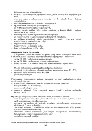 „Projekt współfinansowany ze środków Europejskiego Funduszu Społecznego”
36
Dobrze opracowana polityka jakości:
− precyzuje, czym dla organizacji jest jakość oraz wyjaśnia, dlaczego i dla kogo jakość jest
ważna,
− ustala rolę organów wykonawczych (menedżerów) odpowiedzialnych za wdrożenie
polityki jakości,
− podkreśla priorytetowe znaczenie jakości dla organizacji,
− wytycza kierunki i metody zarządzania jakością,
− jest podstawą do tworzenia planów operacyjnych,
− wskazuje kierunki działań, które zostaną rozwinięte w księdze jakości i opisane
szczegółowo w procedurach,
− determinuje cele i zadania organizacji w dziedzinie jakości,
− jest wskazówką przy podejmowaniu decyzji dotyczących zarządzania,
− jest środkiem komunikacji między pracownikami i buduje wewnętrzną kulturę
organizacji wokół wspólnych celów i misji,
− dotyczy wizerunku organizacji,
− dotyczy rozwoju i doskonalenia kadry,
− dotyczy udoskonalenia wyrobów i usług.
Zintegrowany System Zarządzania
Zintegrowany System Zarządzania to system, który spełnia wymagania trzech norm
w obszarach jakości, środowiska oraz bezpieczeństwa i higieny pracy, a mianowicie:
− Normy ISO 9001, w obszarze zarządzania jakością,
− Normy ISO 14001, w obszarze zarządzania środowiskowego,
− Normy PN-N 18001, w obszarze zarządzania bezpieczeństwem i higieną pracy.
Obecnie zintegrowany system zarządzania obejmuje dodatkowo:
− zarządzanie bezpieczeństwem informacji, zgodnie z wymaganiami normy PN 17799,
− wymagania społeczne według normy S.A. 8000,
− systemy antykorupcyjne.
Wprowadzenie zintegrowanego systemu zarządzania przynosi przedsiębiorstwu wiele
korzyści, między innymi:
− wprowadzenie jednolitego sposobu dokumentowania systemu zarządzania,
− łatwiejszy nadzór nad dokumentacją,
− zmniejszenie liczby procedur,
− pozytywny wizerunek firmy, szczególnie poprzez dbałość o ochronę środowiska
i warunki pracy.
Aby wdrożyć zintegrowany system zarządzania muszą być spełnione warunki:
− pełne zaangażowanie wszystkich pracowników w proces tworzenia systemu, w tym
przede wszystkim naczelnego kierownictwa,
− motywacja pracowników do szukania sposobów minimalizowania negatywnego
oddziaływania firmy na środowisko,
− kreatywność zbiorowa i indywidualna, mająca na celu poszukiwanie źródeł postępu
w jakości, ochronie środowiska i bhp,
− opracowanie zestawu wskaźników (jakościowych, ekologicznych, ekonomicznych)
służących ocenie procesów i całej działalności firmy,
− kompleksowy rachunek kosztów.
 