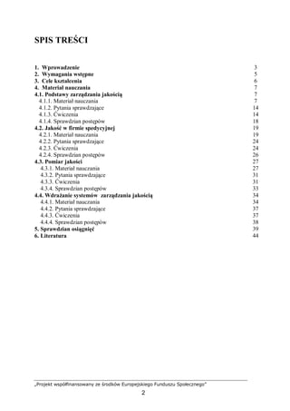 „Projekt współfinansowany ze środków Europejskiego Funduszu Społecznego”
2
SPIS TREŚCI
1. Wprowadzenie 3
2. Wymagania wstępne 5
3. Cele kształcenia 6
4. Materiał nauczania 7
4.1. Podstawy zarządzania jakością 7
4.1.1. Materiał nauczania 7
4.1.2. Pytania sprawdzające 14
4.1.3. Ćwiczenia 14
4.1.4. Sprawdzian postępów 18
4.2. Jakość w firmie spedycyjnej 19
4.2.1. Materiał nauczania 19
4.2.2. Pytania sprawdzające 24
4.2.3. Ćwiczenia 24
4.2.4. Sprawdzian postępów 26
4.3. Pomiar jakości 27
4.3.1. Materiał nauczania 27
4.3.2. Pytania sprawdzające 31
4.3.3. Ćwiczenia 31
4.3.4. Sprawdzian postępów 33
4.4. Wdrażanie systemów zarządzania jakością 34
4.4.1. Materiał nauczania 34
4.4.2. Pytania sprawdzające 37
4.4.3. Ćwiczenia 37
4.4.4. Sprawdzian postępów 38
5. Sprawdzian osiągnięć 39
6. Literatura 44
 