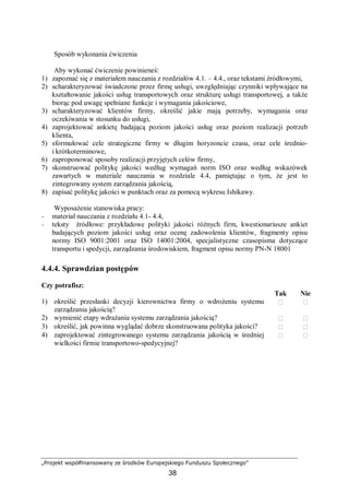 „Projekt współfinansowany ze środków Europejskiego Funduszu Społecznego”
38
Sposób wykonania ćwiczenia
Aby wykonać ćwiczenie powinieneś:
1) zapoznać się z materiałem nauczania z rozdziałów 4.1. – 4.4., oraz tekstami źródłowymi,
2) scharakteryzować świadczone przez firmę usługi, uwzględniając czynniki wpływające na
kształtowanie jakości usług transportowych oraz strukturę usługi transportowej, a także
biorąc pod uwagę spełniane funkcje i wymagania jakościowe,
3) scharakteryzować klientów firmy, określić jakie mają potrzeby, wymagania oraz
oczekiwania w stosunku do usługi,
4) zaprojektować ankietę badającą poziom jakości usług oraz poziom realizacji potrzeb
klienta,
5) sformułować cele strategiczne firmy w długim horyzoncie czasu, oraz cele średnio-
i krótkoterminowe,
6) zaproponować sposoby realizacji przyjętych celów firmy,
7) skonstruować politykę jakości według wymagań norm ISO oraz według wskazówek
zawartych w materiale nauczania w rozdziale 4.4, pamiętając o tym, że jest to
zintegrowany system zarządzania jakością,
8) zapisać politykę jakości w punktach oraz za pomocą wykresu Ishikawy.
Wyposażenie stanowiska pracy:
− materiał nauczania z rozdziału 4.1- 4.4,
− teksty źródłowe: przykładowe polityki jakości różnych firm, kwestionariusze ankiet
badających poziom jakości usług oraz ocenę zadowolenia klientów, fragmenty opisu
normy ISO 9001:2001 oraz ISO 14001:2004, specjalistyczne czasopisma dotyczące
transportu i spedycji, zarządzania środowiskiem, fragment opisu normy PN-N 18001
4.4.4. Sprawdzian postępów
Czy potrafisz:
Tak Nie
1) określić przesłanki decyzji kierownictwa firmy o wdrożeniu systemu
zarządzania jakością?
 
2) wymienić etapy wdrażania systemu zarządzania jakością?  
3) określić, jak powinna wyglądać dobrze skonstruowana polityka jakości?  
4) zaprojektować zintegrowanego systemu zarządzania jakością w średniej
wielkości firmie transportowo-spedycyjnej?
 
 