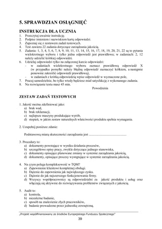 „Projekt współfinansowany ze środków Europejskiego Funduszu Społecznego”
39
5. SPRAWDZIAN OSIĄGNIĘĆ
INSTRUKCJA DLA UCZNIA
1. Przeczytaj uważnie instrukcję.
2. Podpisz imieniem i nazwiskiem kartę odpowiedzi.
3. Zapoznaj się z zestawem zadań testowych.
4. Test zawiera 22 zadania dotyczące zarządzania jakością.
5. Zadania: 1, 3, 4, 5, 6, 7, 8, 9, 10, 11, 13, 14, 15, 16, 17, 18, 19, 20, 21, 22 są to pytania
wielokrotnego wyboru i tylko jedna odpowiedź jest prawidłowa; w zadaniach: 2, 12
należy udzielić krótkiej odpowiedzi.
6. Udzielaj odpowiedzi tylko na załączonej karcie odpowiedzi:
− w zadaniach wielokrotnego wyboru zaznacz prawidłową odpowiedź X
(w przypadku pomyłki należy błędną odpowiedź zaznaczyć kółkiem, a następnie
ponownie zakreślić odpowiedź prawidłową),
− w zadaniach z krótką odpowiedzią wpisz odpowiedź w wyznaczone pole,
7. Pracuj samodzielnie, bo tylko wtedy będziesz miał satysfakcję z wykonanego zadania.
8. Na rozwiązanie testu masz 45 min.
Powodzenia
ZESTAW ZADAŃ TESTOWYCH
1. Jakość można zdefiniować jako:
a) brak wad,
b) brak reklamacji,
c) najlepsze maszyny produkujące wyrób,
d) stopień, w jakim zestaw naturalnych właściwości produktu spełnia wymagania.
2. Uzupełnij poniższe zdanie:
Podstawową miarą skuteczności zarządzania jest ..............................................
3. Procedury to:
a) dokumenty powstające w wyniku działania procesów,
b) szczegółowe opisy pracy, zwykle dotyczące jednego stanowiska,
c) dokumenty opisujące planowane zmiany w systemie zarządzania jakością,
d) dokumenty, opisujące procesy występujące w systemie zarządzania jakością.
4. Na czym polega kompleksowość w TQM?
a) Zapewnienie klientowi kompletnej obsługi.
b) Dążenie do zapewnienia jak największego zysku.
c) Dążenie do jak najszerszego funkcjonowania firmy.
d) Wszyscy współpracownicy są odpowiedzialni za jakość produktu i usług oraz
włączają się aktywnie do rozwiązywania problemów związanych z jakością.
5. Audit to:
a) kontrola,
b) niezależne badanie,
c) sposób na znalezienie złych pracowników,
d) badanie prowadzone przez jednostkę zewnętrzną.
 