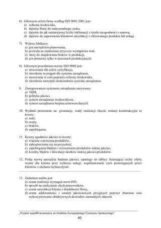 „Projekt współfinansowany ze środków Europejskiego Funduszu Społecznego”
40
6) Głównym celem firmy według ISO 9001:2001 jest:
a) ochrona środowiska,
b) dążenie firmy do maksymalnego zysku,
c) dążenie do jak najmniejszej liczby reklamacji z tytułu niezgodności z umową,
d) dążenie do zapewnienia klientowi satysfakcji z oferowanego produktu lub usługi.
7) Wykres Ishikawy:
a) jest narzędziem planowania,
b) pozwala na znalezienie przyczyn wystąpienia wad,
c) służy do znajdowania braków w produkcji,
d) jest pomocny tylko w procesach produkcyjnych.
8) Głównym przesłaniem normy ISO 9004 jest:
a) stosowanie dla celów certyfikacji,
b) określenie wymagań dla systemu zarządzania,
c) stosowanie w celu poprawy ochrony środowiska,
d) określenie metodyki doskonalenia systemu zarządzania.
9. Zintegrowanym systemem zarządzania nazywamy:
a) TQM,
b) polityka jakości,
c) system zarządzania środowiskiem,
d) system zarządzania bezpieczeństwem danych.
10. Wydatki poniesione na: gwarancje, wady realizacji zleceń, zmiany konstrukcyjne to
koszty:
a) stałe,
b) oceny,
c) braków,
d) zapobiegania.
11. Koszty zgodności jakości to koszty:
a) wiązane z przeceną produktów,
b) zabezpieczania się na przyszłość,
c) zapobiegania błędom i wytwarzaniu produktów niskiej jakości,
d) korekty błędów i likwidacji skutków niskiej jakości produktów.
12. Podaj nazwę narzędzia badania jakości, opartego na tablicy ilustrującej cechy oferty
ważne dla klienta przy wyborze usługi, współzależność cech postrzeganych przez
klientów z cechami technicznymi:
......................................................................................................................................................
13. Zadaniem auditu jest:
a) ocena realizacji wymagań norm ISO,
b) sposób na znalezienie złych pracowników,
c) ocena satysfakcji klienta z działalności firmy,
d) ocena adekwatności i ustaleń jakościowych przyjętych poprzez zbieranie oraz
wykorzystywanie obiektywnych dowodów zaistniałych zdarzeń.
 
