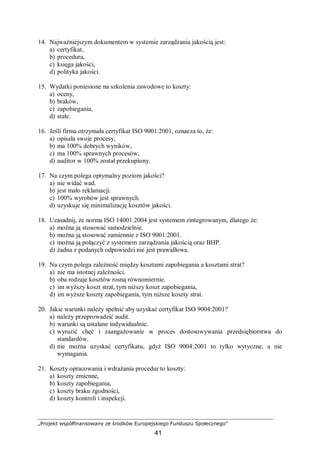 „Projekt współfinansowany ze środków Europejskiego Funduszu Społecznego”
41
14. Najważniejszym dokumentem w systemie zarządzania jakością jest:
a) certyfikat,
b) procedura,
c) księga jakości,
d) polityka jakości.
15. Wydatki poniesione na szkolenia zawodowe to koszty:
a) oceny,
b) braków,
c) zapobiegania,
d) stałe.
16. Jeśli firma otrzymała certyfikat ISO 9001:2001, oznacza to, że:
a) opisała swoje procesy,
b) ma 100% dobrych wyników,
c) ma 100% sprawnych procesów,
d) auditor w 100% został przekupiony.
17. Na czym polega optymalny poziom jakości?
a) nie widać wad.
b) jest mało reklamacji.
c) 100% wyrobów jest sprawnych.
d) uzyskuje się minimalizację kosztów jakości.
18. Uzasadnij, że norma ISO 14001:2004 jest systemem zintegrowanym, dlatego że:
a) można ją stosować samodzielnie.
b) można ją stosować zamiennie z ISO 9001:2001.
c) można ją połączyć z systemem zarządzania jakością oraz BHP.
d) żadna z podanych odpowiedzi nie jest prawidłowa.
19. Na czym polega zależność między kosztami zapobiegania a kosztami strat?
a) nie ma istotnej zależności.
b) oba rodzaje kosztów rosną równomiernie.
c) im wyższy koszt strat, tym niższy koszt zapobiegania,
d) im wyższe koszty zapobiegania, tym niższe koszty strat.
20. Jakie warunki należy spełnić aby uzyskać certyfikat ISO 9004:2001?
a) należy przeprowadzić audit.
b) warunki są ustalane indywidualnie.
c) wyrazić chęć i zaangażowanie w proces dostosowywania przedsiębiorstwa do
standardów.
d) nie można uzyskać certyfikatu, gdyż ISO 9004:2001 to tylko wytyczne, a nie
wymagania.
21. Koszty opracowania i wdrażania procedur to koszty:
a) koszty zmienne,
b) koszty zapobiegania,
c) koszty braku zgodności,
d) koszty kontroli i inspekcji.
 