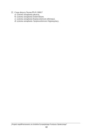 „Projekt współfinansowany ze środków Europejskiego Funduszu Społecznego”
42
22. Czego dotyczy Norma PN-N 18001?
a) systemu zarządzania jakością.
b) systemu zarządzania środowiskiem.
c) systemu zarządzania bezpieczeństwem informacji.
d) systemu zarządzania bezpieczeństwem i higieną pracy.
 