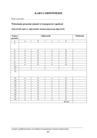 „Projekt współfinansowany ze środków Europejskiego Funduszu Społecznego”
43
KARTA ODPOWIEDZI
Imię i nazwisko ……………………………………………………..
Wdrażanie procedur jakości w transporcie i spedycji
Zakreśl lub wpisz w odpowiednie miejsca poprawną odpowiedź.
Numer
pytania
Odpowiedź Punktacja
1. a b c d
2.
3. a b c d
4. a b c d
5. a b c d
6. a b c d
7. a b c d
8. a b c d
9. a b c d
10.
11.
12.
13. a b c d
14. a b c d
15. a b c d
16. a b c d
17. a b c d
18. a b c d
19. a b c d
20. a b c d
21. a b c d
22. a b c d
Razem
 