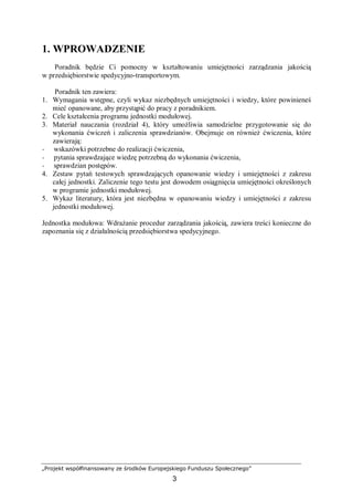 „Projekt współfinansowany ze środków Europejskiego Funduszu Społecznego”
3
1. WPROWADZENIE
Poradnik będzie Ci pomocny w kształtowaniu umiejętności zarządzania jakością
w przedsiębiorstwie spedycyjno-transportowym.
Poradnik ten zawiera:
1. Wymagania wstępne, czyli wykaz niezbędnych umiejętności i wiedzy, które powinieneś
mieć opanowane, aby przystąpić do pracy z poradnikiem.
2. Cele kształcenia programu jednostki modułowej.
3. Materiał nauczania (rozdział 4), który umożliwia samodzielne przygotowanie się do
wykonania ćwiczeń i zaliczenia sprawdzianów. Obejmuje on również ćwiczenia, które
zawierają:
− wskazówki potrzebne do realizacji ćwiczenia,
− pytania sprawdzające wiedzę potrzebną do wykonania ćwiczenia,
− sprawdzian postępów.
4. Zestaw pytań testowych sprawdzających opanowanie wiedzy i umiejętności z zakresu
całej jednostki. Zaliczenie tego testu jest dowodem osiągnięcia umiejętności określonych
w programie jednostki modułowej.
5. Wykaz literatury, która jest niezbędna w opanowaniu wiedzy i umiejętności z zakresu
jednostki modułowej.
Jednostka modułowa: Wdrażanie procedur zarządzania jakością, zawiera treści konieczne do
zapoznania się z działalnością przedsiębiorstwa spedycyjnego.
 