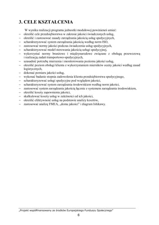 „Projekt współfinansowany ze środków Europejskiego Funduszu Społecznego”
6
3. CELE KSZTAŁCENIA
W wyniku realizacji programu jednostki modułowej powinieneś umieć:
− określić cele przedsiębiorstwa w zakresie jakości świadczonych usług,
− określić i zastosować zasady zarządzania jakością usług spedycyjnych,
− scharakteryzować system zarządzania jakością według norm ISO,
− zastosować normy jakości podczas świadczenia usług spedycyjnych,
− scharakteryzować model sterowania jakością usługi spedycyjnej,
− wykorzystać normy branżowe i międzynarodowe związane z obsługą przewozową
i realizacją zadań transportowo-spedycyjnych,
− uzasadnić potrzebę mierzenia i monitorowania poziomu jakości usług,
− określić poziom obsługi klienta z wykorzystaniem mierników oceny jakości według zasad
logistycznych,
− dokonać pomiaru jakości usług,
− wykonać badanie stopnia zadowolenia klienta przedsiębiorstwa spedycyjnego,
− scharakteryzować usługi spedycyjne pod względem jakości,
− scharakteryzować system zarządzania środowiskiem według norm jakości,
− zastosować system zarządzania jakością łącznie z systemem zarządzania środowiskiem,
− określić koszty zapewnienia jakości,
− skalkulować koszty usług w zależności od ich jakości,
− określić efektywność usług na podstawie analizy kosztów,
− zastosować analizę FMEA, „domu jakości” i diagram Ishikawy.
 