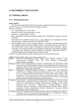 „Projekt współfinansowany ze środków Europejskiego Funduszu Społecznego”
7
4. MATERIAŁ NAUCZANIA
4.1. Podstawy jakości
4.1.1. Materiał nauczania
Pojęcie jakości
Nie ma uniwersalnej definicji jakości. Zestawiony poniżej wybór ilustruje rozmaitość nie
tylko form opisu, ale i treści przypisywanych pojęciu „jakość”.
Jakością nazywamy:
− to, co można poprawić (J. Imai 1986),
− zdatność do użycia lub zastosowania (J. Juran),
− zgodność z wymogami (P.B. Crosby),
− pełne zaspokojenie określonych potrzeb klienta przy minimalnych kosztach własnych
(J. Bank),
− ogół właściwości produktu wiążących się z jego zdolnością do zaspokajania potrzeb
stwierdzonych i oczekiwanych (norma PN-ISO 8402:1996),
− stopień spełnienia przez wyrób wymagań odbiorcy. W wyrobach przemysłowych jakość
jest wypadkową jakości projektu (modelu wyrobu o określonym zbiorze cech, który ma
być produkowany, czyniąc zadość wymaganiom stawianym przez odbiorcę), i jakości
wykonania czyli stopnia zgodności poszczególnych jednostek wytworzonego produktu
z przyjętym jako podstawa wzorcem (definicja Europejskiej Organizacji Jakości -
European Organization for Quality Control: obecnie EOQ)
Tabela nr 1 przedstawia najważniejsze elementy jakości oraz ich charakterystykę.
Tabela 1. Elementy jakości [Opracowanie własne na podstawie [5]].
Produkt Może być identyfikowany poprzez funkcje, które realizuje, związane z jego
przeznaczeniem. Produktem może być wyrób materialny, niematerialny,
oprogramowanie, lub usługa.
Właściwość Jest to cecha charakterystyczna produktu, umożliwiająca jego identyfikację i/lub
odróżnienie go od innych produktów. Właściwość jest kategorią opisową, której zostaje
przypisana wartość (liczbowa lub atrybutywna). Właściwość może dotyczyć końcowego
produktu, jak i procesu jego powstawania.
Klient Potencjalny i faktyczny odbiorca produktu, o takich samych lub zbliżonych
oczekiwaniach i potrzebach. Kategoria „zainteresowane strony” to osoby, które mogą
ulec czy ulegają oddziaływaniu produktu lub skutków jego użycia. Produkt oraz
wynikające z jego użycia pozytywne skutki są przeznaczone przede wszystkim dla
klienta, więc w rozważaniach dotyczących zainteresowanych stron brane są pod uwagę
przede wszystkim potencjalne lub faktyczne skutki negatywne.
Wymagania Zespół potrzeb i oczekiwań klienta. Potrzeba dotyczy głównej wartości dostarczanej
przez produkt, wymagania dotyczą jego parametrów, a oczekiwania – sposobu, w jaki
zostanie on zaprezentowany, sprzedany lub przekazany. Przykładowo, dla hotelu:
potrzeby-nocleg, wyżywienie, bezpieczeństwo; wymagania-kategoria hotelu,
lokalizacja, zachowanie personelu; oczekiwania-spełnienie wymagań, klimat obiektu,
grzeczność, kultura, profesjonalizm personelu, identyfikacja i realizacja potrzeb,
komunikacja, czystość, wygoda, cena.
Wykonawca Osoba lub organizacja, która wykonuje produkt z zamiarem dostarczenia go klientowi.
Wykonanie może być złożonym procesem obejmującym np.: projektowanie, zakupy,
realizację, montaż, transportowanie i niezbędną obsługę.
 