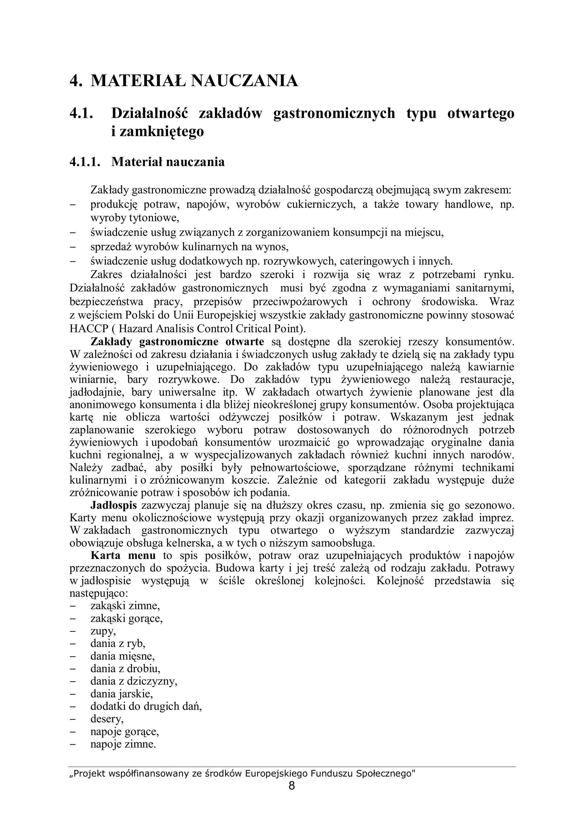 „Projekt współfinansowany ze środków Europejskiego Funduszu Społecznego"
8
4. MATERIAŁ NAUCZANIA
4.1. Działalność zakładów gastronomicznych typu otwartego
i zamkniętego
4.1.1. Materiał nauczania
Zakłady gastronomiczne prowadzą działalność gospodarczą obejmującą swym zakresem:
− produkcję potraw, napojów, wyrobów cukierniczych, a także towary handlowe, np.
wyroby tytoniowe,
− świadczenie usług związanych z zorganizowaniem konsumpcji na miejscu,
− sprzedaż wyrobów kulinarnych na wynos,
− świadczenie usług dodatkowych np. rozrywkowych, cateringowych i innych.
Zakres działalności jest bardzo szeroki i rozwija się wraz z potrzebami rynku.
Działalność zakładów gastronomicznych musi być zgodna z wymaganiami sanitarnymi,
bezpieczeństwa pracy, przepisów przeciwpożarowych i ochrony środowiska. Wraz
z wejściem Polski do Unii Europejskiej wszystkie zakłady gastronomiczne powinny stosować
HACCP ( Hazard Analisis Control Critical Point).
Zakłady gastronomiczne otwarte są dostępne dla szerokiej rzeszy konsumentów.
W zależności od zakresu działania i świadczonych usług zakłady te dzielą się na zakłady typu
żywieniowego i uzupełniającego. Do zakładów typu uzupełniającego należą kawiarnie
winiarnie, bary rozrywkowe. Do zakładów typu żywieniowego należą restauracje,
jadłodajnie, bary uniwersalne itp. W zakładach otwartych żywienie planowane jest dla
anonimowego konsumenta i dla bliżej nieokreślonej grupy konsumentów. Osoba projektująca
kartę nie oblicza wartości odżywczej posiłków i potraw. Wskazanym jest jednak
zaplanowanie szerokiego wyboru potraw dostosowanych do różnorodnych potrzeb
żywieniowych i upodobań konsumentów urozmaicić go wprowadzając oryginalne dania
kuchni regionalnej, a w wyspecjalizowanych zakładach również kuchni innych narodów.
Należy zadbać, aby posiłki były pełnowartościowe, sporządzane różnymi technikami
kulinarnymi i o zróżnicowanym koszcie. Zależnie od kategorii zakładu występuje duże
zróżnicowanie potraw i sposobów ich podania.
Jadłospis zazwyczaj planuje się na dłuższy okres czasu, np. zmienia się go sezonowo.
Karty menu okolicznościowe występują przy okazji organizowanych przez zakład imprez.
W zakładach gastronomicznych typu otwartego o wyższym standardzie zazwyczaj
obowiązuje obsługa kelnerska, a w tych o niższym samoobsługa.
Karta menu to spis posiłków, potraw oraz uzupełniających produktów i napojów
przeznaczonych do spożycia. Budowa karty i jej treść zależą od rodzaju zakładu. Potrawy
w jadłospisie występują w ściśle określonej kolejności. Kolejność przedstawia się
następująco:
− zakąski zimne,
− zakąski gorące,
− zupy,
− dania z ryb,
− dania mięsne,
− dania z drobiu,
− dania z dziczyzny,
− dania jarskie,
− dodatki do drugich dań,
− desery,
− napoje gorące,
− napoje zimne.
 