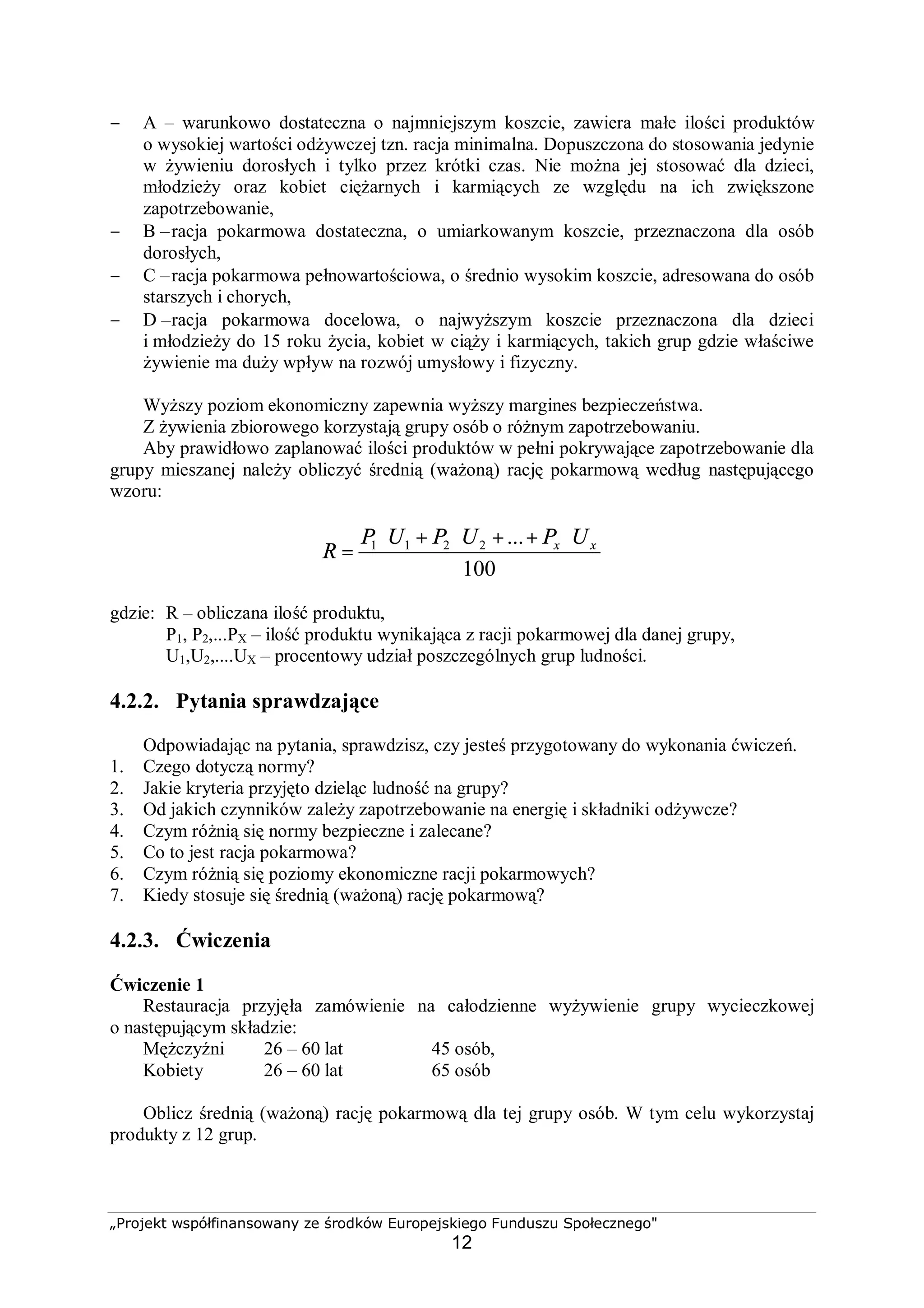 „Projekt współfinansowany ze środków Europejskiego Funduszu Społecznego"
12
− A – warunkowo dostateczna o najmniejszym koszcie, zawiera małe ilości produktów
o wysokiej wartości odżywczej tzn. racja minimalna. Dopuszczona do stosowania jedynie
w żywieniu dorosłych i tylko przez krótki czas. Nie można jej stosować dla dzieci,
młodzieży oraz kobiet ciężarnych i karmiących ze względu na ich zwiększone
zapotrzebowanie,
− B –racja pokarmowa dostateczna, o umiarkowanym koszcie, przeznaczona dla osób
dorosłych,
− C –racja pokarmowa pełnowartościowa, o średnio wysokim koszcie, adresowana do osób
starszych i chorych,
− D –racja pokarmowa docelowa, o najwyższym koszcie przeznaczona dla dzieci
i młodzieży do 15 roku życia, kobiet w ciąży i karmiących, takich grup gdzie właściwe
żywienie ma duży wpływ na rozwój umysłowy i fizyczny.
Wyższy poziom ekonomiczny zapewnia wyższy margines bezpieczeństwa.
Z żywienia zbiorowego korzystają grupy osób o różnym zapotrzebowaniu.
Aby prawidłowo zaplanować ilości produktów w pełni pokrywające zapotrzebowanie dla
grupy mieszanej należy obliczyć średnią (ważoną) rację pokarmową według następującego
wzoru:
100
...2211 xx UPUPUP
R
⋅++⋅+⋅
=
gdzie: R – obliczana ilość produktu,
P1, P2,...PX – ilość produktu wynikająca z racji pokarmowej dla danej grupy,
U1,U2,....UX – procentowy udział poszczególnych grup ludności.
4.2.2. Pytania sprawdzające
Odpowiadając na pytania, sprawdzisz, czy jesteś przygotowany do wykonania ćwiczeń.
1. Czego dotyczą normy?
2. Jakie kryteria przyjęto dzieląc ludność na grupy?
3. Od jakich czynników zależy zapotrzebowanie na energię i składniki odżywcze?
4. Czym różnią się normy bezpieczne i zalecane?
5. Co to jest racja pokarmowa?
6. Czym różnią się poziomy ekonomiczne racji pokarmowych?
7. Kiedy stosuje się średnią (ważoną) rację pokarmową?
4.2.3. Ćwiczenia
Ćwiczenie 1
Restauracja przyjęła zamówienie na całodzienne wyżywienie grupy wycieczkowej
o następującym składzie:
Mężczyźni 26 – 60 lat 45 osób,
Kobiety 26 – 60 lat 65 osób
Oblicz średnią (ważoną) rację pokarmową dla tej grupy osób. W tym celu wykorzystaj
produkty z 12 grup.
 