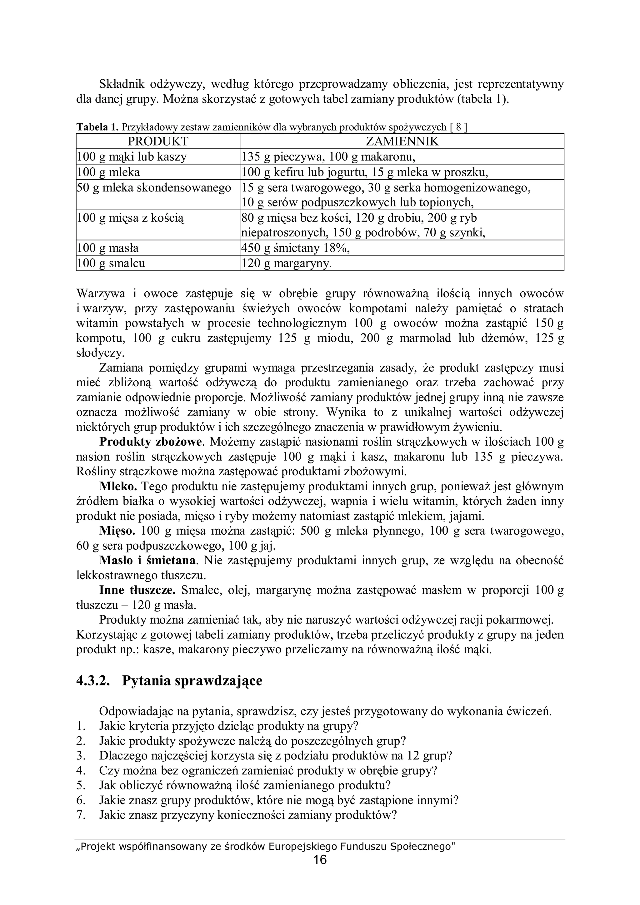 „Projekt współfinansowany ze środków Europejskiego Funduszu Społecznego"
16
Składnik odżywczy, według którego przeprowadzamy obliczenia, jest reprezentatywny
dla danej grupy. Można skorzystać z gotowych tabel zamiany produktów (tabela 1).
Tabela 1. Przykładowy zestaw zamienników dla wybranych produktów spożywczych [ 8 ]
PRODUKT ZAMIENNIK
100 g mąki lub kaszy 135 g pieczywa, 100 g makaronu,
100 g mleka 100 g kefiru lub jogurtu, 15 g mleka w proszku,
50 g mleka skondensowanego 15 g sera twarogowego, 30 g serka homogenizowanego,
10 g serów podpuszczkowych lub topionych,
100 g mięsa z kością 80 g mięsa bez kości, 120 g drobiu, 200 g ryb
niepatroszonych, 150 g podrobów, 70 g szynki,
100 g masła 450 g śmietany 18%,
100 g smalcu 120 g margaryny.
Warzywa i owoce zastępuje się w obrębie grupy równoważną ilością innych owoców
i warzyw, przy zastępowaniu świeżych owoców kompotami należy pamiętać o stratach
witamin powstałych w procesie technologicznym 100 g owoców można zastąpić 150 g
kompotu, 100 g cukru zastępujemy 125 g miodu, 200 g marmolad lub dżemów, 125 g
słodyczy.
Zamiana pomiędzy grupami wymaga przestrzegania zasady, że produkt zastępczy musi
mieć zbliżoną wartość odżywczą do produktu zamienianego oraz trzeba zachować przy
zamianie odpowiednie proporcje. Możliwość zamiany produktów jednej grupy inną nie zawsze
oznacza możliwość zamiany w obie strony. Wynika to z unikalnej wartości odżywczej
niektórych grup produktów i ich szczególnego znaczenia w prawidłowym żywieniu.
Produkty zbożowe. Możemy zastąpić nasionami roślin strączkowych w ilościach 100 g
nasion roślin strączkowych zastępuje 100 g mąki i kasz, makaronu lub 135 g pieczywa.
Rośliny strączkowe można zastępować produktami zbożowymi.
Mleko. Tego produktu nie zastępujemy produktami innych grup, ponieważ jest głównym
źródłem białka o wysokiej wartości odżywczej, wapnia i wielu witamin, których żaden inny
produkt nie posiada, mięso i ryby możemy natomiast zastąpić mlekiem, jajami.
Mięso. 100 g mięsa można zastąpić: 500 g mleka płynnego, 100 g sera twarogowego,
60 g sera podpuszczkowego, 100 g jaj.
Masło i śmietana. Nie zastępujemy produktami innych grup, ze względu na obecność
lekkostrawnego tłuszczu.
Inne tłuszcze. Smalec, olej, margarynę można zastępować masłem w proporcji 100 g
tłuszczu – 120 g masła.
Produkty można zamieniać tak, aby nie naruszyć wartości odżywczej racji pokarmowej.
Korzystając z gotowej tabeli zamiany produktów, trzeba przeliczyć produkty z grupy na jeden
produkt np.: kasze, makarony pieczywo przeliczamy na równoważną ilość mąki.
4.3.2. Pytania sprawdzające
Odpowiadając na pytania, sprawdzisz, czy jesteś przygotowany do wykonania ćwiczeń.
1. Jakie kryteria przyjęto dzieląc produkty na grupy?
2. Jakie produkty spożywcze należą do poszczególnych grup?
3. Dlaczego najczęściej korzysta się z podziału produktów na 12 grup?
4. Czy można bez ograniczeń zamieniać produkty w obrębie grupy?
5. Jak obliczyć równoważną ilość zamienianego produktu?
6. Jakie znasz grupy produktów, które nie mogą być zastąpione innymi?
7. Jakie znasz przyczyny konieczności zamiany produktów?
 