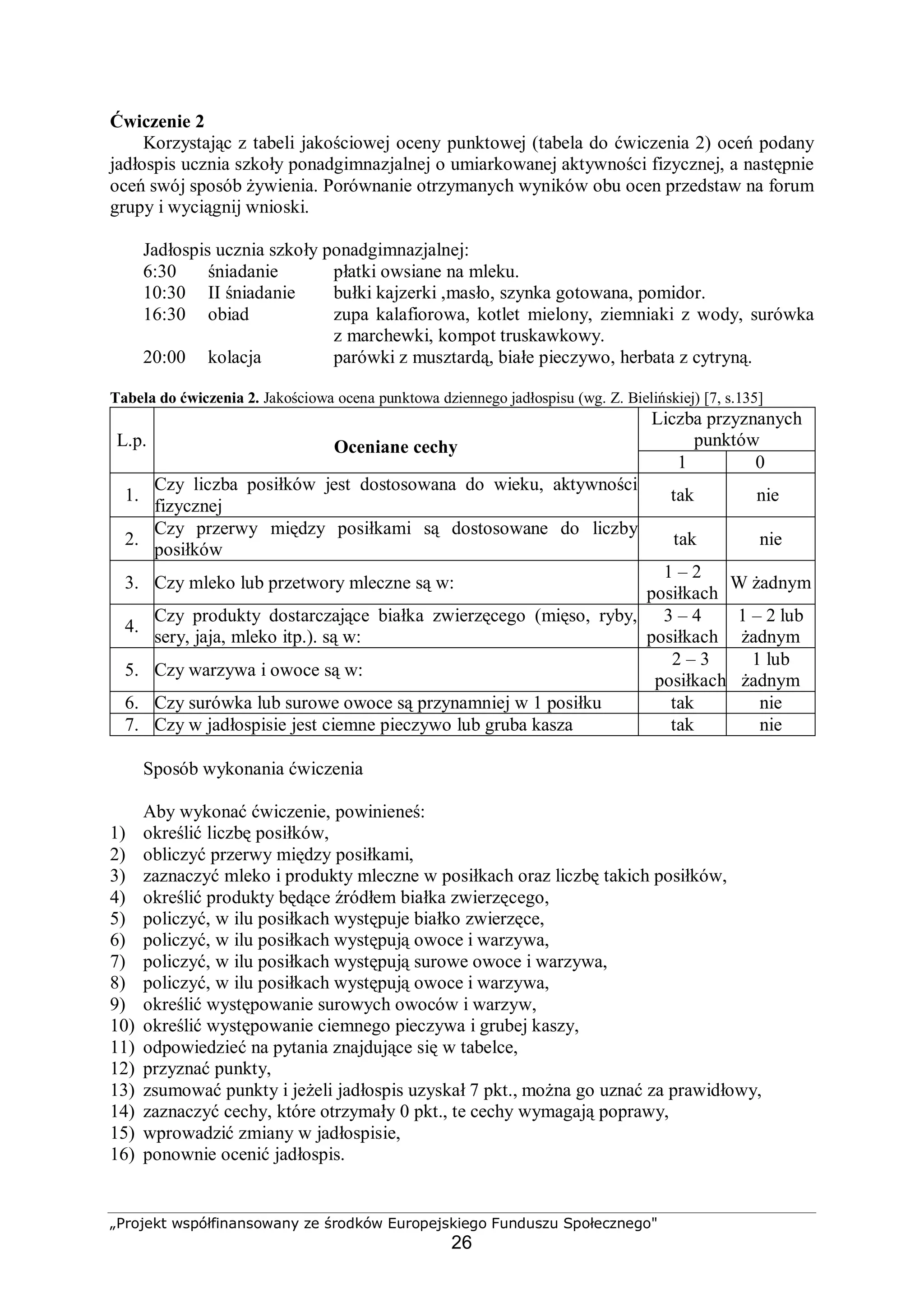 „Projekt współfinansowany ze środków Europejskiego Funduszu Społecznego"
26
Ćwiczenie 2
Korzystając z tabeli jakościowej oceny punktowej (tabela do ćwiczenia 2) oceń podany
jadłospis ucznia szkoły ponadgimnazjalnej o umiarkowanej aktywności fizycznej, a następnie
oceń swój sposób żywienia. Porównanie otrzymanych wyników obu ocen przedstaw na forum
grupy i wyciągnij wnioski.
Jadłospis ucznia szkoły ponadgimnazjalnej:
6:30 śniadanie płatki owsiane na mleku.
10:30 II śniadanie bułki kajzerki ,masło, szynka gotowana, pomidor.
16:30 obiad zupa kalafiorowa, kotlet mielony, ziemniaki z wody, surówka
z marchewki, kompot truskawkowy.
20:00 kolacja parówki z musztardą, białe pieczywo, herbata z cytryną.
Tabela do ćwiczenia 2. Jakościowa ocena punktowa dziennego jadłospisu (wg. Z. Bielińskiej) [7, s.135]
Liczba przyznanych
punktówL.p. Oceniane cechy
1 0
1.
Czy liczba posiłków jest dostosowana do wieku, aktywności
fizycznej
tak nie
2.
Czy przerwy między posiłkami są dostosowane do liczby
posiłków
tak nie
3. Czy mleko lub przetwory mleczne są w:
1 – 2
posiłkach
W żadnym
4.
Czy produkty dostarczające białka zwierzęcego (mięso, ryby,
sery, jaja, mleko itp.). są w:
3 – 4
posiłkach
1 – 2 lub
żadnym
5. Czy warzywa i owoce są w:
2 – 3
posiłkach
1 lub
żadnym
6. Czy surówka lub surowe owoce są przynamniej w 1 posiłku tak nie
7. Czy w jadłospisie jest ciemne pieczywo lub gruba kasza tak nie
Sposób wykonania ćwiczenia
Aby wykonać ćwiczenie, powinieneś:
1) określić liczbę posiłków,
2) obliczyć przerwy między posiłkami,
3) zaznaczyć mleko i produkty mleczne w posiłkach oraz liczbę takich posiłków,
4) określić produkty będące źródłem białka zwierzęcego,
5) policzyć, w ilu posiłkach występuje białko zwierzęce,
6) policzyć, w ilu posiłkach występują owoce i warzywa,
7) policzyć, w ilu posiłkach występują surowe owoce i warzywa,
8) policzyć, w ilu posiłkach występują owoce i warzywa,
9) określić występowanie surowych owoców i warzyw,
10) określić występowanie ciemnego pieczywa i grubej kaszy,
11) odpowiedzieć na pytania znajdujące się w tabelce,
12) przyznać punkty,
13) zsumować punkty i jeżeli jadłospis uzyskał 7 pkt., można go uznać za prawidłowy,
14) zaznaczyć cechy, które otrzymały 0 pkt., te cechy wymagają poprawy,
15) wprowadzić zmiany w jadłospisie,
16) ponownie ocenić jadłospis.
 