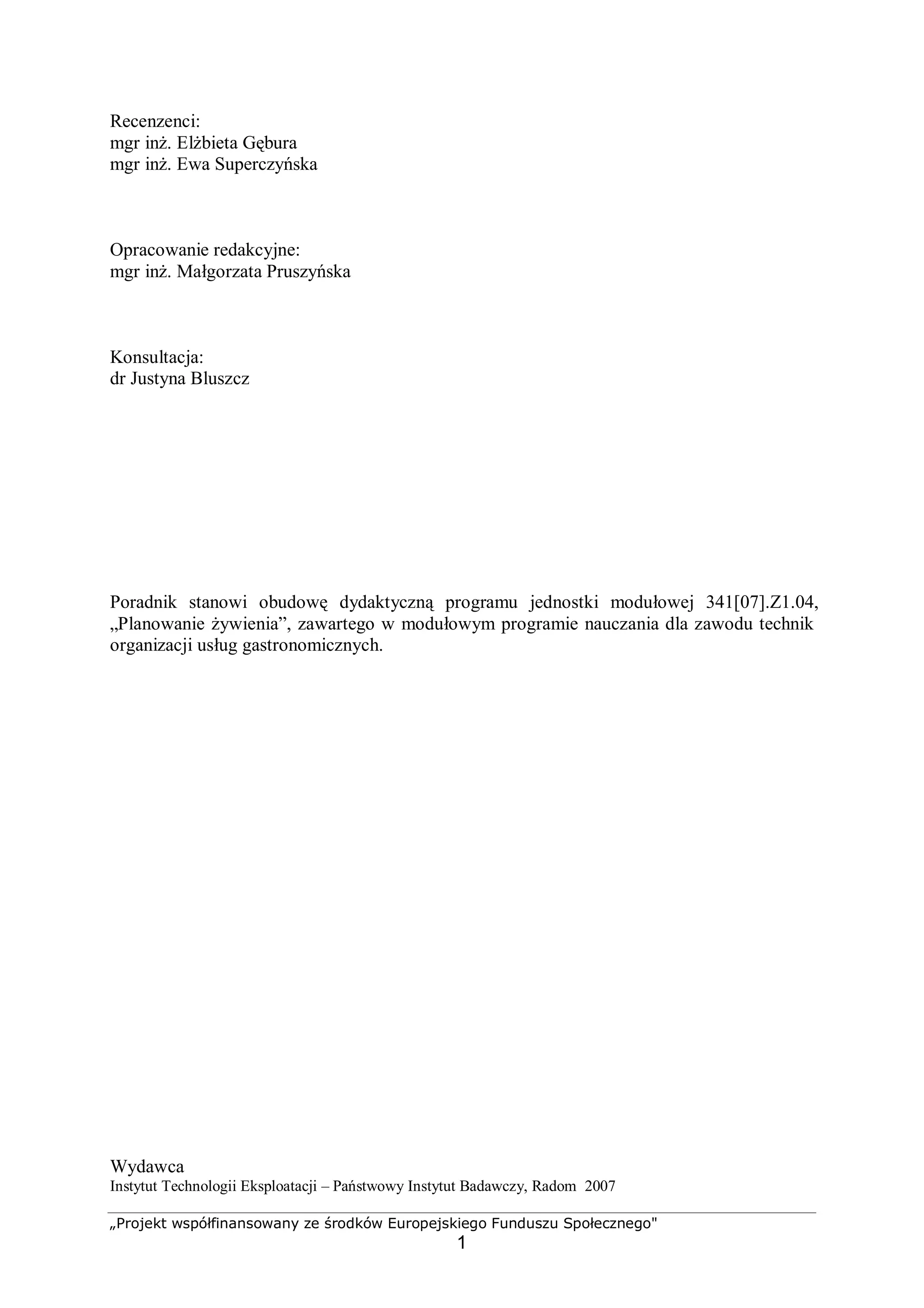 „Projekt współfinansowany ze środków Europejskiego Funduszu Społecznego"
1
Recenzenci:
mgr inż. Elżbieta Gębura
mgr inż. Ewa Superczyńska
Opracowanie redakcyjne:
mgr inż. Małgorzata Pruszyńska
Konsultacja:
dr Justyna Bluszcz
Poradnik stanowi obudowę dydaktyczną programu jednostki modułowej 341[07].Z1.04,
„Planowanie żywienia”, zawartego w modułowym programie nauczania dla zawodu technik
organizacji usług gastronomicznych.
Wydawca
Instytut Technologii Eksploatacji – Państwowy Instytut Badawczy, Radom 2007
 