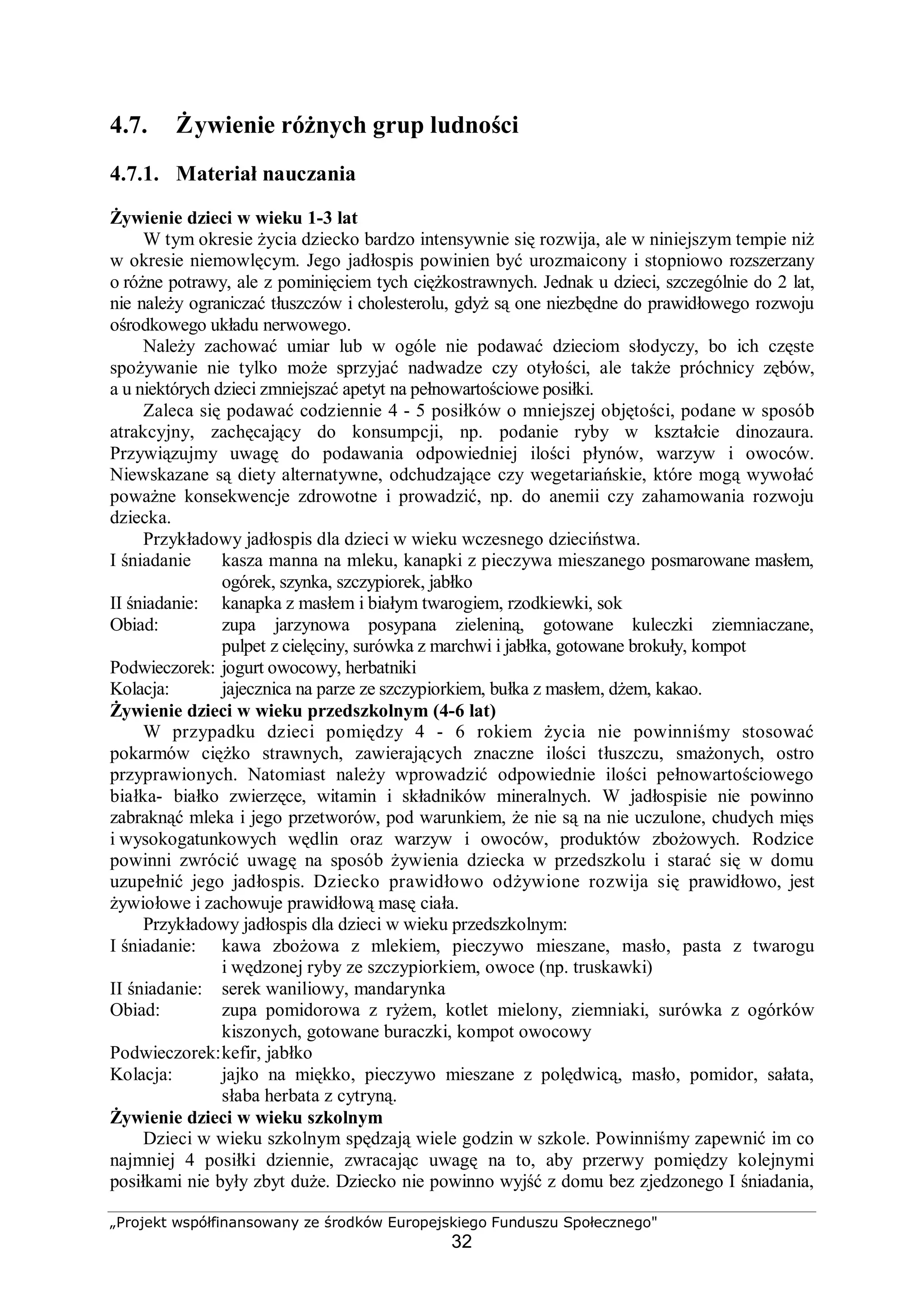 „Projekt współfinansowany ze środków Europejskiego Funduszu Społecznego"
32
4.7. Żywienie różnych grup ludności
4.7.1. Materiał nauczania
Żywienie dzieci w wieku 1-3 lat
W tym okresie życia dziecko bardzo intensywnie się rozwija, ale w niniejszym tempie niż
w okresie niemowlęcym. Jego jadłospis powinien być urozmaicony i stopniowo rozszerzany
o różne potrawy, ale z pominięciem tych ciężkostrawnych. Jednak u dzieci, szczególnie do 2 lat,
nie należy ograniczać tłuszczów i cholesterolu, gdyż są one niezbędne do prawidłowego rozwoju
ośrodkowego układu nerwowego.
Należy zachować umiar lub w ogóle nie podawać dzieciom słodyczy, bo ich częste
spożywanie nie tylko może sprzyjać nadwadze czy otyłości, ale także próchnicy zębów,
a u niektórych dzieci zmniejszać apetyt na pełnowartościowe posiłki.
Zaleca się podawać codziennie 4 - 5 posiłków o mniejszej objętości, podane w sposób
atrakcyjny, zachęcający do konsumpcji, np. podanie ryby w kształcie dinozaura.
Przywiązujmy uwagę do podawania odpowiedniej ilości płynów, warzyw i owoców.
Niewskazane są diety alternatywne, odchudzające czy wegetariańskie, które mogą wywołać
poważne konsekwencje zdrowotne i prowadzić, np. do anemii czy zahamowania rozwoju
dziecka.
Przykładowy jadłospis dla dzieci w wieku wczesnego dzieciństwa.
I śniadanie kasza manna na mleku, kanapki z pieczywa mieszanego posmarowane masłem,
ogórek, szynka, szczypiorek, jabłko
II śniadanie: kanapka z masłem i białym twarogiem, rzodkiewki, sok
Obiad: zupa jarzynowa posypana zieleniną, gotowane kuleczki ziemniaczane,
pulpet z cielęciny, surówka z marchwi i jabłka, gotowane brokuły, kompot
Podwieczorek: jogurt owocowy, herbatniki
Kolacja: jajecznica na parze ze szczypiorkiem, bułka z masłem, dżem, kakao.
Żywienie dzieci w wieku przedszkolnym (4-6 lat)
W przypadku dzieci pomiędzy 4 - 6 rokiem życia nie powinniśmy stosować
pokarmów ciężko strawnych, zawierających znaczne ilości tłuszczu, smażonych, ostro
przyprawionych. Natomiast należy wprowadzić odpowiednie ilości pełnowartościowego
białka- białko zwierzęce, witamin i składników mineralnych. W jadłospisie nie powinno
zabraknąć mleka i jego przetworów, pod warunkiem, że nie są na nie uczulone, chudych mięs
i wysokogatunkowych wędlin oraz warzyw i owoców, produktów zbożowych. Rodzice
powinni zwrócić uwagę na sposób żywienia dziecka w przedszkolu i starać się w domu
uzupełnić jego jadłospis. Dziecko prawidłowo odżywione rozwija się prawidłowo, jest
żywiołowe i zachowuje prawidłową masę ciała.
Przykładowy jadłospis dla dzieci w wieku przedszkolnym:
I śniadanie: kawa zbożowa z mlekiem, pieczywo mieszane, masło, pasta z twarogu
i wędzonej ryby ze szczypiorkiem, owoce (np. truskawki)
II śniadanie: serek waniliowy, mandarynka
Obiad: zupa pomidorowa z ryżem, kotlet mielony, ziemniaki, surówka z ogórków
kiszonych, gotowane buraczki, kompot owocowy
Podwieczorek:kefir, jabłko
Kolacja: jajko na miękko, pieczywo mieszane z polędwicą, masło, pomidor, sałata,
słaba herbata z cytryną.
Żywienie dzieci w wieku szkolnym
Dzieci w wieku szkolnym spędzają wiele godzin w szkole. Powinniśmy zapewnić im co
najmniej 4 posiłki dziennie, zwracając uwagę na to, aby przerwy pomiędzy kolejnymi
posiłkami nie były zbyt duże. Dziecko nie powinno wyjść z domu bez zjedzonego I śniadania,
 