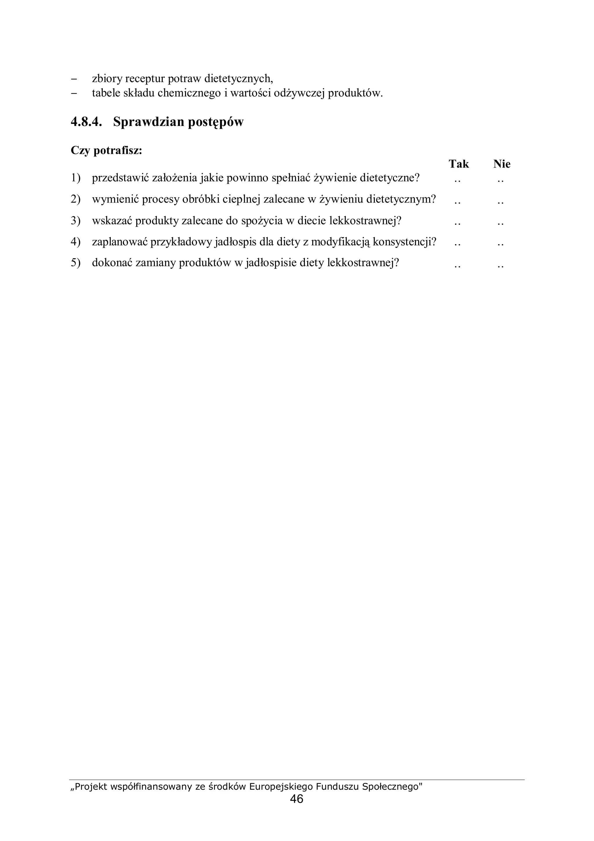 „Projekt współfinansowany ze środków Europejskiego Funduszu Społecznego"
46
− zbiory receptur potraw dietetycznych,
− tabele składu chemicznego i wartości odżywczej produktów.
4.8.4. Sprawdzian postępów
Czy potrafisz:
Tak Nie
1) przedstawić założenia jakie powinno spełniać żywienie dietetyczne?
¨ ¨
2) wymienić procesy obróbki cieplnej zalecane w żywieniu dietetycznym?
¨ ¨
3) wskazać produkty zalecane do spożycia w diecie lekkostrawnej?
¨ ¨
4) zaplanować przykładowy jadłospis dla diety z modyfikacją konsystencji?
¨ ¨
5) dokonać zamiany produktów w jadłospisie diety lekkostrawnej?
¨ ¨
 