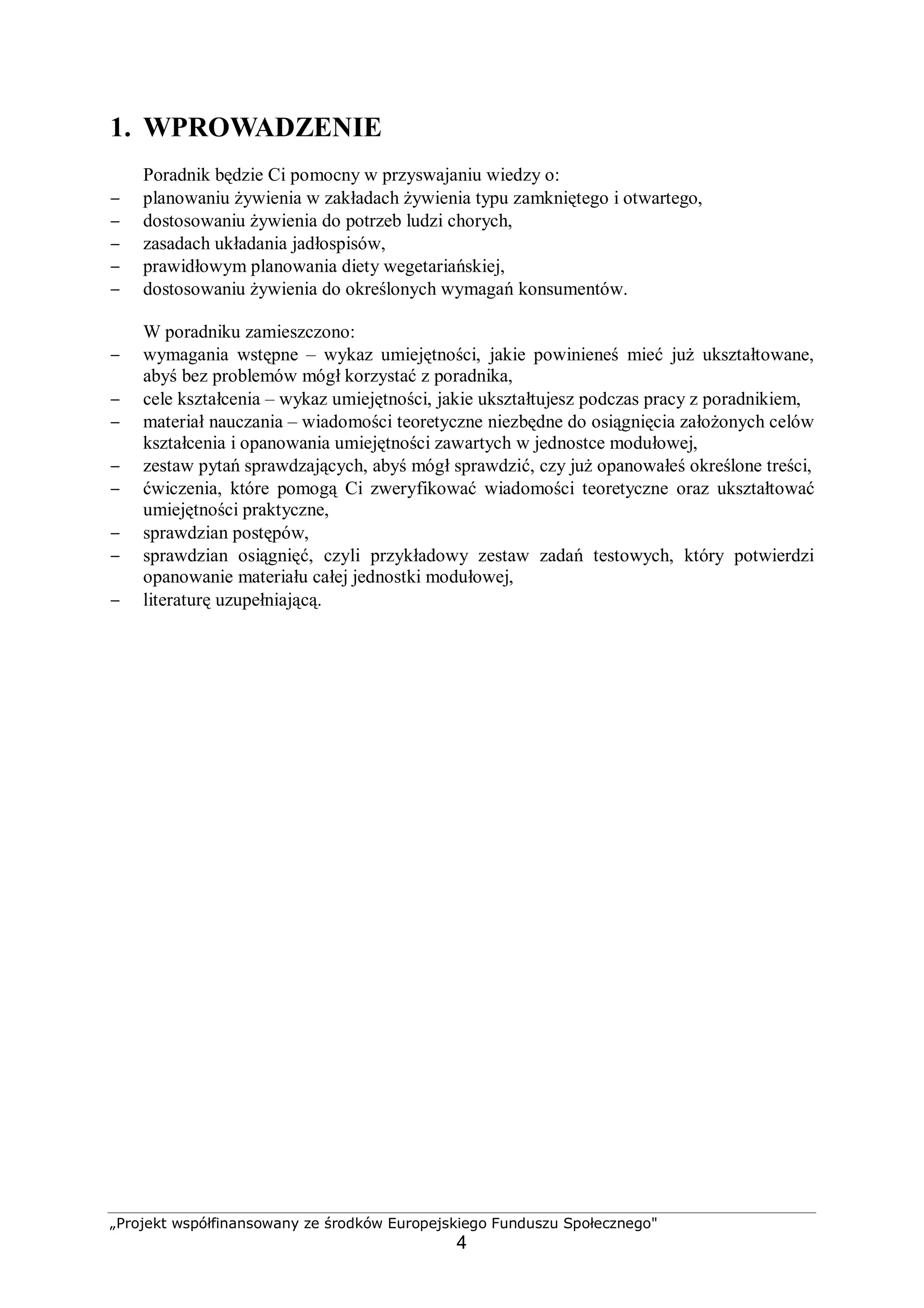 „Projekt współfinansowany ze środków Europejskiego Funduszu Społecznego"
4
1. WPROWADZENIE
Poradnik będzie Ci pomocny w przyswajaniu wiedzy o:
− planowaniu żywienia w zakładach żywienia typu zamkniętego i otwartego,
− dostosowaniu żywienia do potrzeb ludzi chorych,
− zasadach układania jadłospisów,
− prawidłowym planowania diety wegetariańskiej,
− dostosowaniu żywienia do określonych wymagań konsumentów.
W poradniku zamieszczono:
− wymagania wstępne – wykaz umiejętności, jakie powinieneś mieć już ukształtowane,
abyś bez problemów mógł korzystać z poradnika,
− cele kształcenia – wykaz umiejętności, jakie ukształtujesz podczas pracy z poradnikiem,
− materiał nauczania – wiadomości teoretyczne niezbędne do osiągnięcia założonych celów
kształcenia i opanowania umiejętności zawartych w jednostce modułowej,
− zestaw pytań sprawdzających, abyś mógł sprawdzić, czy już opanowałeś określone treści,
− ćwiczenia, które pomogą Ci zweryfikować wiadomości teoretyczne oraz ukształtować
umiejętności praktyczne,
− sprawdzian postępów,
− sprawdzian osiągnięć, czyli przykładowy zestaw zadań testowych, który potwierdzi
opanowanie materiału całej jednostki modułowej,
− literaturę uzupełniającą.
 
