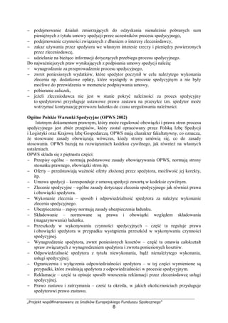 „Projekt współfinansowany ze środków Europejskiego Funduszu Społecznego”
8
− podejmowanie działań zmierzających do odzyskania nienależnie pobranych sum
pieniężnych z tytułu umowy spedycji przez uczestników procesu spedycyjnego,
− podejmowanie czynności związanych z dbaniem o interesy zleceniodawcy,
− zakaz używania przez spedytora we własnym interesie rzeczy i pieniędzy powierzonych
przez zleceniodawcę,
− udzielanie na bieżąco informacji dotyczących przebiegu procesu spedycyjnego.
Do najważniejszych praw wynikających z podpisania umowy spedycji należą:
− wynagrodzenie za przeprowadzenie procesu spedycyjnego,
− zwrot poniesionych wydatków, które spedytor poczynił w celu należytego wykonania
zlecenia np. dodatkowe opłaty, które wystąpiły w procesie spedycyjnym a nie były
możliwe do przewidzenia w momencie podpisywania umowy,
− pobieranie zaliczek,
− jeżeli zleceniodawca nie jest w stanie pokryć należności za proces spedycyjny
to spedytorowi przysługuje ustawowe prawo zastawu na przesyłce tzn. spedytor może
wstrzymać kontynuację przewozu ładunku do czasu uregulowania należności.
Ogólne Polskie Warunki Spedycyjne (OPWS 2002)
Istotnym dokumentem prawnym, który może regulować obowiązki i prawa stron procesu
spedycyjnego jest zbiór przepisów, który został opracowany przez Polską Izbę Spedycji
i Logistyki oraz Krajową Izbę Gospodarczą. OPWS mają charakter fakultatywny, co oznacza,
że stosowane zasady obowiązują wówczas, kiedy strony umówią się, co do zasady
stosowania. OPWS bazują na rozwiązaniach kodeksu cywilnego, jak również na własnych
ustaleniach.
OPWS składa się z piętnastu części:
− Przepisy ogólne – normują podstawowe zasady obowiązywania OPWS, normują strony
stosunku prawnego, obowiązki stron itp.
− Oferty – przedstawiają ważność oferty złożonej przez spedytora, możliwość jej korekty,
itp.
− Umowa spedycji – koresponduje z umową spedycji zawartą w kodeksie cywilnym.
− Zlecenie spedycyjne – ogólne zasady dotyczące zlecenia spedycyjnego jak również prawa
i obowiązki spedytora.
− Wykonanie zlecenia – sposób i odpowiedzialność spedytora za należyte wykonanie
zlecenia spedycyjnego.
− Ubezpieczenia – zapisy normują zasady ubezpieczenia ładunku.
− Składowanie – normowane są prawa i obowiązki względem składowania
(magazynowania) ładunku.
− Przeszkody w wykonywaniu czynności spedycyjnych – część ta reguluje prawa
i obowiązki spedytora w przypadku wystąpienia przeszkód w wykonywaniu czynności
spedycyjnej.
− Wynagrodzenie spedytora, zwrot poniesionych kosztów – część ta omawia całokształt
spraw związanych z wynagrodzeniem spedytora i zwrotu poniesionych kosztów.
− Odpowiedzialność spedytora z tytułu niewykonania, bądź nienależytego wykonania,
usługi spedycyjnej.
− Ograniczenia i wyłączenia odpowiedzialności spedytora – w tej części wymienione są
przypadki, które zwalniają spedytora z odpowiedzialności w procesie spedycyjnym.
− Reklamacje – część ta opisuje sposób wnoszenia reklamacji przez zleceniodawcę usługi
spedycyjnej.
− Prawo zastawu i zatrzymania – cześć ta określa, w jakich okolicznościach przysługuje
spedytorowi prawo zastawu.
 