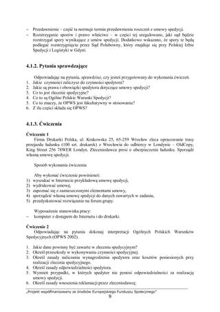 „Projekt współfinansowany ze środków Europejskiego Funduszu Społecznego”
9
− Przedawnienie – część ta normuje termin przedawnienia roszczeń z umowy spedycji.
− Rozstrzyganie sporów i prawo właściwe – w części tej uregulowano, jaki sąd będzie
rozstrzygał spory wynikające z umów spedycji. Dodatkowo wskazano, że spory te będą
podlegać rozstrzygnięciu przez Sąd Polubowny, który znajduje się przy Polskiej Izbie
Spedycji i Logistyki w Gdyni.
4.1.2. Pytania sprawdzające
Odpowiadając na pytania, sprawdzisz, czy jesteś przygotowany do wykonania ćwiczeń.
1. Jakie czynności zaliczysz do czynności spedytora?
2. Jakie są prawa i obowiązki spedytora dotyczące umowy spedycji?
3. Co to jest zlecenie spedycyjne?
4. Co to są Ogólne Polskie Warunki Spedycji?
5. Co to znaczy, że OPWS jest fakultatywny w stosowaniu?
6. Z ilu części składa się OPWS?
4.1.3. Ćwiczenia
Ćwiczenie 1
Firma Drukarki Polska, ul. Krakowska 25, 65-259 Wrocław zleca opracowanie trasy
przejazdu ładunku (100 szt. drukarek) z Wrocławia do odbiorcy w Londynie – OldCopy,
King Street 256 78WER Londyn. Zleceniodawca prosi o ubezpieczenie ładunku. Sporządź
własną umowę spedycji.
Sposób wykonania ćwiczenia
Aby wykonać ćwiczenie powinieneś:
1) wyszukać w Internecie przykładową umowę spedycji,
2) wydrukować umowę,
3) zapoznać się z zamieszczonymi elementami umowy,
4) sporządzić własną umowę spedycji do danych zawartych w zadaniu,
5) przedyskutować rozwiązanie na forum grupy.
Wyposażenie stanowiska pracy:
− komputer z dostępem do Internetu i do drukarki.
Ćwiczenie 2
Odpowiadając na pytania dokonaj interpretacji Ogólnych Polskich Warunków
Spedycyjnych (OPWS 2002).
1. Jakie dane powinny być zawarte w zleceniu spedycyjnym?
2. Określ przeszkody w wykonywaniu czynności spedycyjnej.
3. Określ zasady naliczania wynagrodzenia spedytora oraz kosztów poniesionych przy
realizacji zlecenia spedycyjnego.
4. Określ zasady odpowiedzialności spedytora.
5. Wymień przypadki, w których spedytor nie ponosi odpowiedzialności za realizację
umowy spedycji.
6. Określ zasady wnoszenia reklamacji przez zleceniodawcę.
 