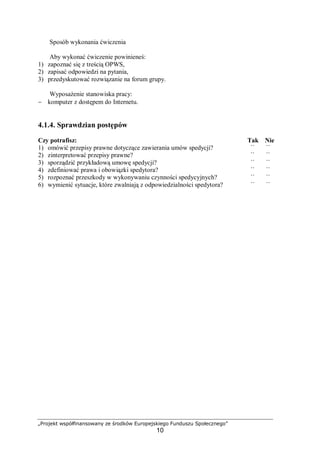 „Projekt współfinansowany ze środków Europejskiego Funduszu Społecznego”
10
Sposób wykonania ćwiczenia
Aby wykonać ćwiczenie powinieneś:
1) zapoznać się z treścią OPWS,
2) zapisać odpowiedzi na pytania,
3) przedyskutować rozwiązanie na forum grupy.
Wyposażenie stanowiska pracy:
− komputer z dostępem do Internetu.
4.1.4. Sprawdzian postępów
Czy potrafisz: Tak Nie
1) omówić przepisy prawne dotyczące zawierania umów spedycji? ¨ ¨
2) zinterpretować przepisy prawne? ¨ ¨
3) sporządzić przykładową umowę spedycji? ¨ ¨
4) zdefiniować prawa i obowiązki spedytora? ¨ ¨
5) rozpoznać przeszkody w wykonywaniu czynności spedycyjnych? ¨ ¨
6) wymienić sytuacje, które zwalniają z odpowiedzialności spedytora? ¨ ¨
 