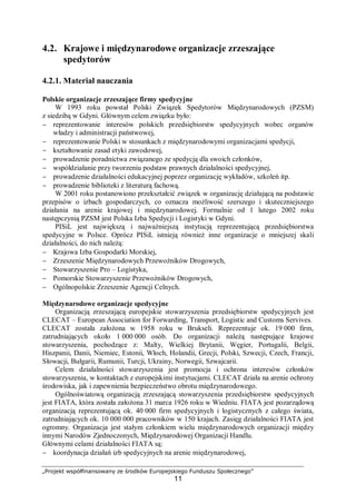 „Projekt współfinansowany ze środków Europejskiego Funduszu Społecznego”
11
4.2. Krajowe i międzynarodowe organizacje zrzeszające
spedytorów
4.2.1. Materiał nauczania
Polskie organizacje zrzeszające firmy spedycyjne
W 1993 roku powstał Polski Związek Spedytorów Międzynarodowych (PZSM)
z siedzibą w Gdyni. Głównym celem związku było:
− reprezentowanie interesów polskich przedsiębiorstw spedycyjnych wobec organów
władzy i administracji państwowej,
− reprezentowanie Polski w stosunkach z międzynarodowymi organizacjami spedycji,
− kształtowanie zasad etyki zawodowej,
− prowadzenie poradnictwa związanego ze spedycją dla swoich członków,
− współdziałanie przy tworzeniu podstaw prawnych działalności spedycyjnej,
− prowadzenie działalności edukacyjnej poprzez organizację wykładów, szkoleń itp.
− prowadzenie biblioteki z literaturą fachową.
W 2001 roku postanowiono przekształcić związek w organizację działającą na podstawie
przepisów o izbach gospodarczych, co oznacza możliwość szerszego i skuteczniejszego
działania na arenie krajowej i międzynarodowej. Formalnie od 1 lutego 2002 roku
następczynią PZSM jest Polska Izba Spedycji i Logistyki w Gdyni.
PISiL jest największą i najważniejszą instytucją reprezentującą przedsiębiorstwa
spedycyjne w Polsce. Oprócz PISiL istnieją również inne organizacje o mniejszej skali
działalności, do nich należą:
− Krajowa Izba Gospodarki Morskiej,
− Zrzeszenie Międzynarodowych Przewoźników Drogowych,
− Stowarzyszenie Pro – Logistyka,
− Pomorskie Stowarzyszenie Przewoźników Drogowych,
− Ogólnopolskie Zrzeszenie Agencji Celnych.
Międzynarodowe organizacje spedycyjne
Organizacją zrzeszającą europejskie stowarzyszenia przedsiębiorstw spedycyjnych jest
CLECAT – European Association for Forwarding, Transport, Logistic and Customs Servives.
CLECAT została założona w 1958 roku w Brukseli. Reprezentuje ok. 19 000 firm,
zatrudniających około 1 000 000 osób. Do organizacji należą następujące krajowe
stowarzyszenia, pochodzące z: Malty, Wielkiej Brytanii, Węgier, Portugalii, Belgii,
Hiszpanii, Danii, Niemiec, Estonii, Włoch, Holandii, Grecji, Polski, Szwecji, Czech, Francji,
Słowacji, Bułgarii, Rumunii, Turcji, Ukrainy, Norwegii, Szwajcarii.
Celem działalności stowarzyszenia jest promocja i ochrona interesów członków
stowarzyszenia, w kontaktach z europejskimi instytucjami. CLECAT działa na arenie ochrony
środowiska, jak i zapewnienia bezpieczeństwo obrotu międzynarodowego.
Ogólnoświatową organizacją zrzeszającą stowarzyszenia przedsiębiorstw spedycyjnych
jest FIATA, która została założona 31 marca 1926 roku w Wiedniu. FIATA jest pozarządową
organizacją reprezentującą ok. 40 000 firm spedycyjnych i logistycznych z całego świata,
zatrudniających ok. 10 000 000 pracowników w 150 krajach. Zasięg działalności FIATA jest
ogromny. Organizacja jest stałym członkiem wielu międzynarodowych organizacji między
innymi Narodów Zjednoczonych, Międzynarodowej Organizacji Handlu.
Głównymi celami działalności FIATA są:
− koordynacja działań izb spedycyjnych na arenie międzynarodowej,
 