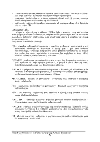 „Projekt współfinansowany ze środków Europejskiego Funduszu Społecznego”
12
− reprezentowanie, promocja i ochrona interesów gałęzi transportowej poprzez uczestnictwo
jako organ doradczy i ekspercki w międzynarodowych organizacjach,
− polepszenie jakości usług w systemie międzynarodowej spedycji poprzez promocję
zunifikowanych dokumentów dotyczących transakcji,
− zwiększenie efektywności urządzeń wspomagających międzynarodowy obrót ładunków
poprzez system EDI.
Dokumenty FIATA
Jednym z najważniejszych dokonań FIATA było stworzenie gamy dokumentów
ułatwiających przemieszczanie ładunków na rynkach międzynarodowych. FIATA opracowała
ujednolicone dokumenty spedytorskie, które umożliwiają sprawną i kompleksową obsługę
obrotu towarowego.
Pełny zestaw dokumentów obejmuje:
FBL – zbywalny multimodalny konosament – umożliwia spedytorowi występowanie w roli
przewoźnika morskiego w przewozach w relacji port – port oraz operatora
multimodalnego, oferującego kompleksową usługę przemieszczania towaru od miejsca
jego produkcji do ostatecznego miejsca przeznaczenia, bez względu na to, iloma i jakimi
środkami transportu, towar ten będzie przewożony.
FIATA FCR – spedytorskie zaświadczenie przejęcia towaru – jest dokumentem wystawionym
przez spedytora, w którym spedytor potwierdza, że przejął w pieczę określony towar,
z nieodwracalnym zleceniem jego dostarczenie do odbiorcy.
FIAT FCT – spedytorskie zaświadczenie transportowe – dokument jest wystawiany przez
spedytora, w którym spedytor potwierdza, że określoną w dokumencie przesyłkę przyjął
z zobowiązaniem dostarczenia do określonego odbiorcy.
AIR WAYBILL – lotniczy list przewozowy – wystawiony przez spedytora w transporcie
lotniczym ładunków.
FWB – niezbywalny, multimodalny list przewozowy – dokument wystawiony w transporcie
multimodalnym.
FWR – kwit składowy – wystawiany przez spedytora w sytuacji, kiedy spedytor świadczy
usługę składowania ładunku.
FIATA SDT – deklaracja załadowcy dotycząca przewozu towarów niebezpiecznych –
dokument dotyczy przewozów towarów niebezpiecznych.
FIATA SIC – certyfikat załadowcy dotyczący wagi towaru w kontenerze – dokument dotyczy
kontenerów wysyłanych do i ze Stanów Zjednoczonych. Istota tego dokumentu wynika
z innej metody obliczania ciężkości konteneru.
FFI – zlecenie spedycyjne – dokument, w którym powinny się znaleźć najważniejsze dane
dotyczące umowy spedycyjnej.
 