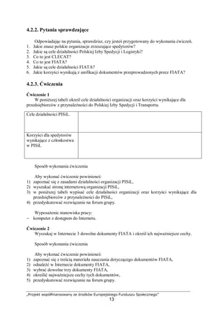 „Projekt współfinansowany ze środków Europejskiego Funduszu Społecznego”
13
4.2.2. Pytania sprawdzające
Odpowiadając na pytania, sprawdzisz, czy jesteś przygotowany do wykonania ćwiczeń.
1. Jakie znasz polskie organizacje zrzeszające spedytorów?
2. Jakie są cele działalności Polskiej Izby Spedycji i Logistyki?
3. Co to jest CLECAT?
4. Co to jest FIATA?
5. Jakie są cele działalności FIATA?
6. Jakie korzyści wynikają z unifikacji dokumentów przeprowadzonych przez FIATA?
4.2.3. Ćwiczenia
Ćwiczenie 1
W poniższej tabeli określ cele działalności organizacji oraz korzyści wynikające dla
przedsiębiorców z przynależności do Polskiej Izby Spedycji i Transportu.
Sposób wykonania ćwiczenia
Aby wykonać ćwiczenie powinieneś:
1) zapoznać się z zasadami działalności organizacji PISiL,
2) wyszukać stronę internetową organizacji PISiL,
3) w poniższej tabeli wypisać cele działalności organizacji oraz korzyści wynikające dla
przedsiębiorców z przynależności do PISiL,
4) przedyskutować rozwiązanie na forum grupy.
Wyposażenie stanowiska pracy:
− komputer z dostępem do Internetu.
Ćwiczenie 2
Wyszukaj w Internecie 3 dowolne dokumenty FIATA i określ ich najważniejsze cechy.
Sposób wykonania ćwiczenia
Aby wykonać ćwiczenie powinieneś:
1) zapoznać się z treścią materiału nauczania dotyczącego dokumentów FIATA,
2) odnaleźć w Internecie dokumenty FIATA,
3) wybrać dowolne trzy dokumenty FIATA,
4) określić najważniejsze cechy tych dokumentów,
5) przedyskutować rozwiązanie na forum grupy.
Cele działalności PISiL.
Korzyści dla spedytorów
wynikające z członkostwa
w PISiL
 